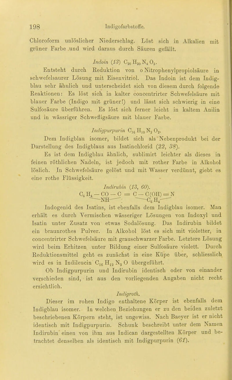 Chloroform unlöslicher Niederschlag. Löst sich in Alkalien mit grüner Farbe .und wird daraus durch Säuren gefällt. Indoin (13) CsoHjoN^tOs. Entsteht durch Reduktion von o Nitrophenylpropiolsäure in schwefelsaurer Lösung mit Eisenvitriol. Das Indoin ist dem Indig- blau sehr ähnlich und unterscheidet sich von diesem durch folgende Reaktionen: Es löst sich in kalter concentrirter Schwefelsäure mit blauer Farbe (Indigo mit grüner!) und lässt sich schwierig in eine Sulfosäure überführen. Es löst sich ferner leicht in kaltem Anilin und in wässriger Schwefligsäure mit blauer Farbe. Indigpurpurin C]g H10N2 O2. Dem Indigblau isomer, bildet sich als' Nebenprodukt bei der Darstellung des Indigblaus aus Isatinchlorid (22, 38). Es ist dem Indigblau ähnlich, sublimirt leichter als dieses in feinen röthlichen Nadeln, ist jedoch mit rother Farbe in Alkohol löslich. In Schwefelsäure gelöst und mit Wasser verdünnt, giebt es eine rothe Flüssigkeit. Indirubin (13, 60). CbH^ —CO —0 = C —C(OH) = N NH—~~—G^B.r^ Indogenid des Isatins, ist ebenfalls dem Indigblau isomer. Man erhält es durch Yermischen wässeriger Lösungen von Indoxyl und Isatin unter Zusatz von etwas Sodalösung. Das Indirubin bildet ein braunrothes Pulver. In Alkohol löst es sich mit violetter, in concentrirter Schwefelsäure mit grauschwarzer Farbe. Letztere Lösung wird beim Erhitzen unter Bildung einer Sulfosäure violett. Durch Reduktionsmittel geht es zunächst in eine Küpe über, schliesslich wird es in Indileucin Cjg Ng 0 übergeführt. Ob Indigpurpurin und Indirubin identisch oder von einander verschieden sind, ist aus den vorliegenden Angaben nicht recht ersichtlich. Indigroth. Dieser im rohen Indigo enthaltene Körper ist ebenfalls dem Indigblau isomer. In welchen Beziehungen er zu den beiden zuletzt beschriebenen Körpern steht, ist ungewiss. Nach Baeyer ist er nicht identisch mit Indigpurpurin. Schunk beschreibt unter dem Namen Indirubin' einen von ihm aus Indican dargestellten Körper und be- trachtet denselben als identisch mit Indigpurpurin (61).