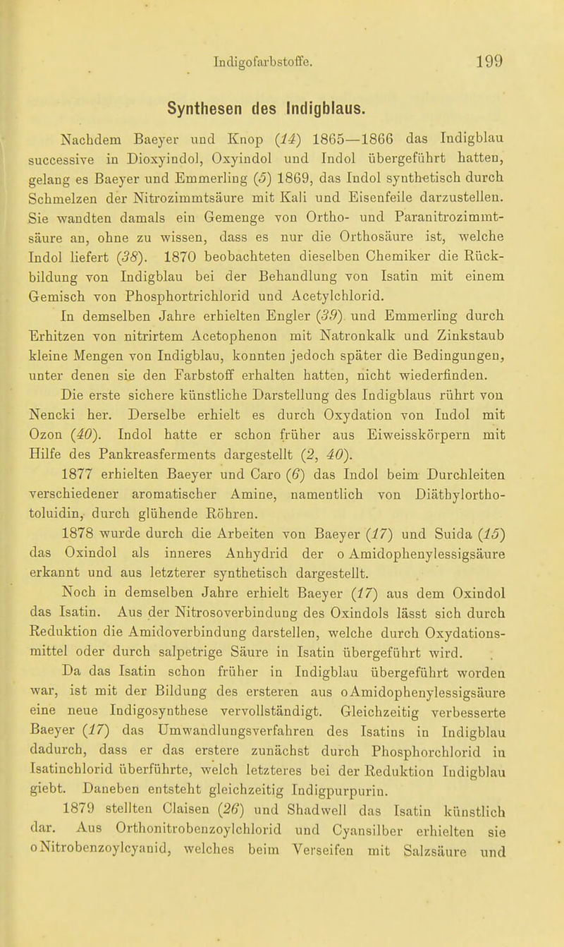 Synthesen des Indigblaus. Nachdem Baeyer und Knop (14) 1865—1866 das Indigblau successive in DioxyindoJ, Oxyindol und Indol übergeführt hatten, gelang es Baeyer und Emmerling (5) 1869, das Indol synthetisch durch Schmelzen der Nitrozimmtsäure mit Kali und Eisenfeile darzustellen. Sie wandten damals ein Gemenge von Ortho- und Paranitrozimmt- säure an, ohne zu wissen, dass es nur die Orthosäure ist, welche Indol liefert (38). 1870 beobachteten dieselben Chemiker die Rück- bildung von Indigblau bei der Behandlung von Isatin mit einem Gemisch von Phosphortrichlorid und Acetylchlorid. In demselben Jahre erhielten Engler (5.9) und Emmerling durch Erhitzen von nitrirtem Acetophenon mit Natronkalk und Zinkstaub kleine Mengen von Indigblau, konnten jedoch später die Bedingungen, unter denen sie den Farbstoff erhalten hatten, nicht wiederfinden. Die erste sichere künstliche Darstellung des Indigblaus rührt von Nencki her. Derselbe erhielt es durch Oxydation von Indol mit Ozon (40). Indol hatte er schon früher aus Eiweisskörpern mit Hilfe des Pankreasferments dargestellt (2, 40). 1877 erhielten Baeyer und Caro (6) das Indol beim Durchleiten verschiedener aromatischer Amine, namentlich von Diäthylortho- toluidin, durch glühende Röhren. 1878 wurde durch die Arbeiten von Baeyer (17) und Suida (15) das Oxindol als inneres Anhydrid der o Amidophenylessigsäure erkannt und aus letzterer synthetisch dargestellt. Noch in demselben Jahre erhielt Baeyer (17) aus dem Oxindol das Isatin. Aus der Nitrosoverbindung des Oxindols lässt sich durch Reduktion die Amidoverbindung darstellen, welche durch Oxydations- mittel oder durch salpetrige Säure in Isatin übergeführt wird. Da das Isatin schon früher in Indigblau übergeführt worden war, ist mit der Bildung des ersteren aus oAmidophenylessigsäure eine neue Indigosynthese vervollständigt. Gleichzeitig verbesserte Baeyer (17) das ümwandlungsverfahren des Isatins in Indigblau dadurch, dass er das erstere zunächst durch Phosphorchlorid in Isatinchlorid überführte, welch letzteres bei der Reduktion Indigblau giebt. Daneben entsteht gleichzeitig Indigpurpuriu. 1879 stellten Ciaisen (26) und Shadwell das Isatin künstlich dar. Aus Orthonitrobenzoylchlorid und Cyansilber erhielten sie oNitrobenzoylcyanid, welches beim Verseifen mit Salzsäure und