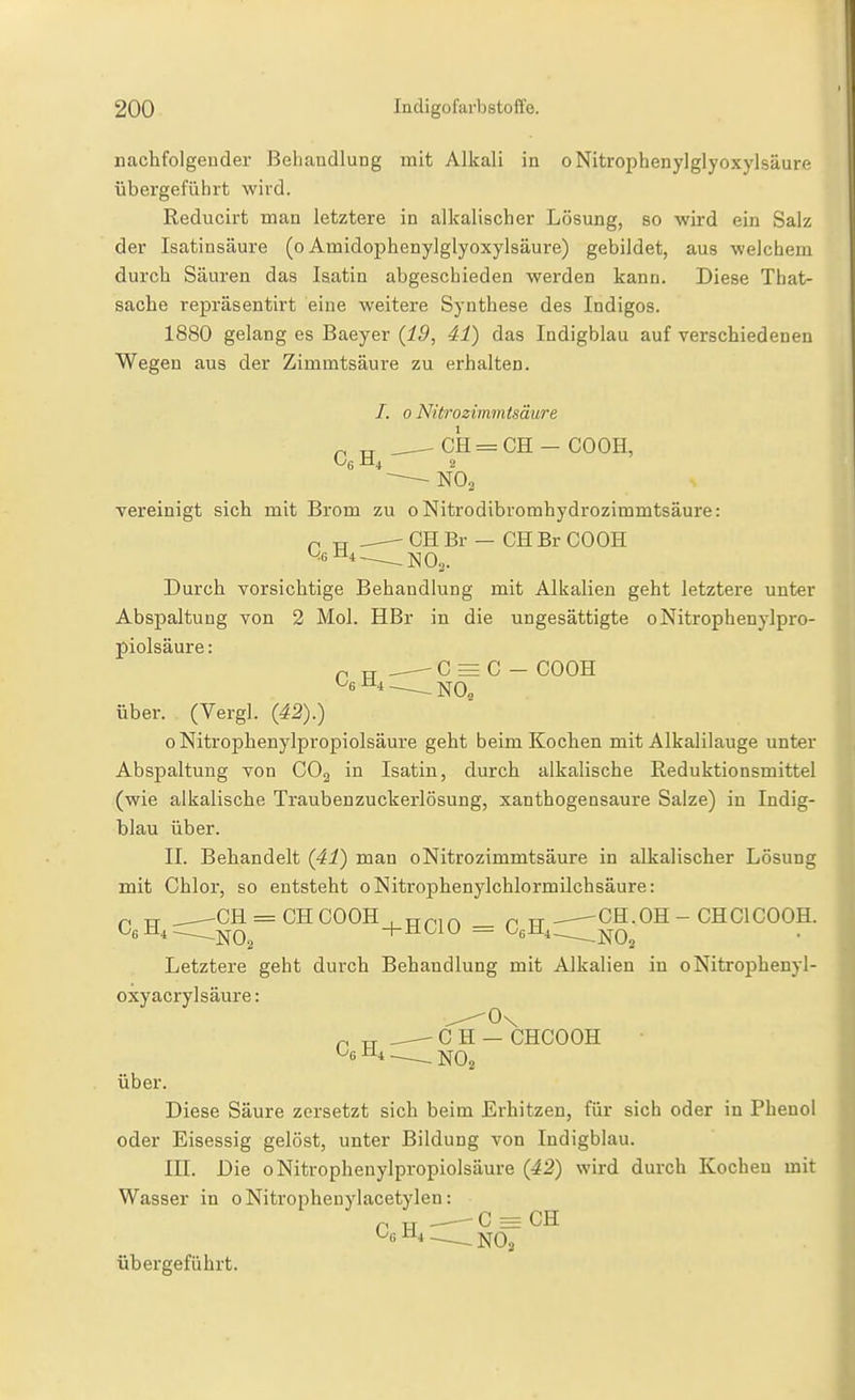 nachfolgender Behandlung mit Alkali in oNitrophenylglyoxylsäure übergeführt wird. Reducirt man letztere in alkalischer Lösung, so wird ein Salz der Isatinsäure (o Amidophenylglyoxylsäure) gebildet, aus welchem durch Säuren das laatin abgeschieden werden kann. Diese Tbat- sache repräsentirt eine weitere Synthese des Indigos. 1880 gelang es Baeyer {19, 41) das Indigblau auf verschiedenen Wegen aus der Zimmtsäure zu erhalten. /. 0 Nitrozimmtsäure „ „ CH = CH - GOCH, Og ±14 2 vereinigt sich mit Brom zu 0 Nitrodibromhydrozimmtsäure: -CHBr — CHBr CO OH -NO,. Durch vorsichtige Behandlung mit Alkalien geht letztere unter Abspaltung von 2 Mol. HBr in die ungesättigte oNitrophenylpro- piolsäure: C = C - COOH über. (Vergl. {42).) 0 Nitrophenylpropiolsäure geht beim Kochen mit Alkalilauge unter Abspaltung von CO2 in Isatiu, durch alkalische Reduktionsmittel (wie alkalische Traubenzuckerlösung, xanthogensaure Salze) in Indig- blau über. II. Behandelt {41) man oNitrozimmtsäure in alkalischer Lösung mit Chlor, so entsteht oNitrophenylchlormilchsäure: ^ TT ^ ^CH = CHCOOH , TTpir, ^ tt .^CH.OH - CHOICOOH. CßH^^^Q^ +HC10 = GgH^, -^Q^ Letztere geht durch Behandlung mit Alkalien in oNitrophenyl- oxyacryl säure: ^0\ p TT ^— C H — CHCOOH über. Diese Säure zersetzt sich beim Erhitzen, für sich oder in Phenol oder Eisessig gelöst, unter Bildung von Indigblau. III. Die o Nitrophenylpropiolsäure {42) wird durch Kochen mit Wasser in oNitrophenylacetylen: ri rr 0 = CH CgH4__jjq^ übergeführt.