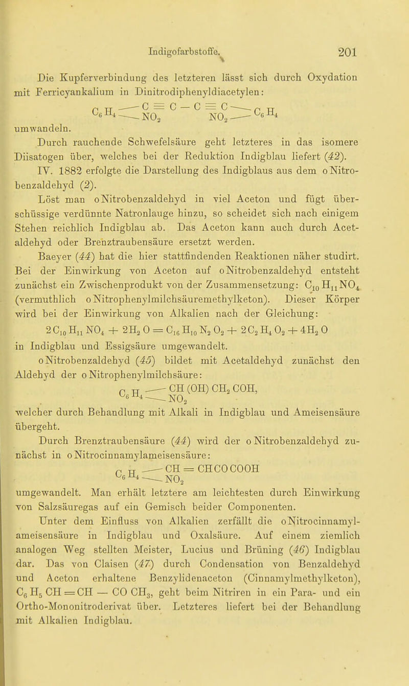 ^* NOo NO, ^6 Die Kupferverbindung des letzteren lässt sich durch Oxydation mit Ferricyankalium in Dinitrodipheuyldiacetylen: C = C — C = C ), m,. umwandeln. Durch rauchende Schwefelsäure geht letzteres in das isomere Diisatogen über, welches bei der Reduktion Indigblau liefert (42). IV. 1882 erfolgte die Darstellung des Indigblaus aus dem oNitro- benzaldehyd (2). Löst man oNitrobenzaldehyd in viel Aceton und fügt über- schüssige verdünnte Natronlauge hinzu, so scheidet sich nach einigem Stehen reichlich Indigblau ab. Das Aceton kann auch durch Acet- aldehyd oder Brenztraubensäure ersetzt werden. Baeyer (44) hat die hier stattfindenden Reaktionen näher studirt. Bei der Einwirkung von Aceton auf oNitrobenzaldehyd entsteht zunächst ein Zwischenprodukt von der Zusammensetzung: CjqHuNO^ (vermuthlich o Nitrophenylmilchsäuremethylketon). Dieser Körper -wird bei der Einwirkung von Alkalien nach der Gleichung: 2 Co H„ NO4 + 2H2 0 = 0,6 H,o N2 O3 + 2 G, H, O2 + 0 in Indigblau und Essigsäure umgewandelt. oNitrobenzaldehyd (45) bildet mit Acetaldehyd zunächst den Aldehyd der oNitrophenylmilchsäure: p TT OH (OH) CH2 COH, ■welcher durch Behandlung mit Alkali in Indigblau und Ameisensäure übergeht. Durch Brenztraubensäure (44) wird der oNitrobenzaldehyd zu- nächst in oNitrocinnamylameisensäure: p TT _^CH = CHCOOOOH ^«•^^^ NO2 umgewandelt. Man erhält letztere am leichtesten durch Einwirkung von Salzsäuregas auf ein Gemisch beider Componenten. Unter dem Einfluss von Alkalien zerfällt die oNitrocinnamyl- ameisensäure in Indigblau und Oxalsäure. Auf einem ziemlich analogen Weg stellten Meister, Lucius und Brüning (46) Indigblau dar. Das von Ciaisen (47) durch Condensation von Benzaldehyd und Aceton erhaltene Benzylidenaceton (Cinnamylmethylketon), CeHj CH=CH — CO CH3, geht beim Nitriren in ein Para- und ein Ortho-Mononitroderivat über. Letzteres liefert bei der Behandlung mit Alkalien Indigblau.