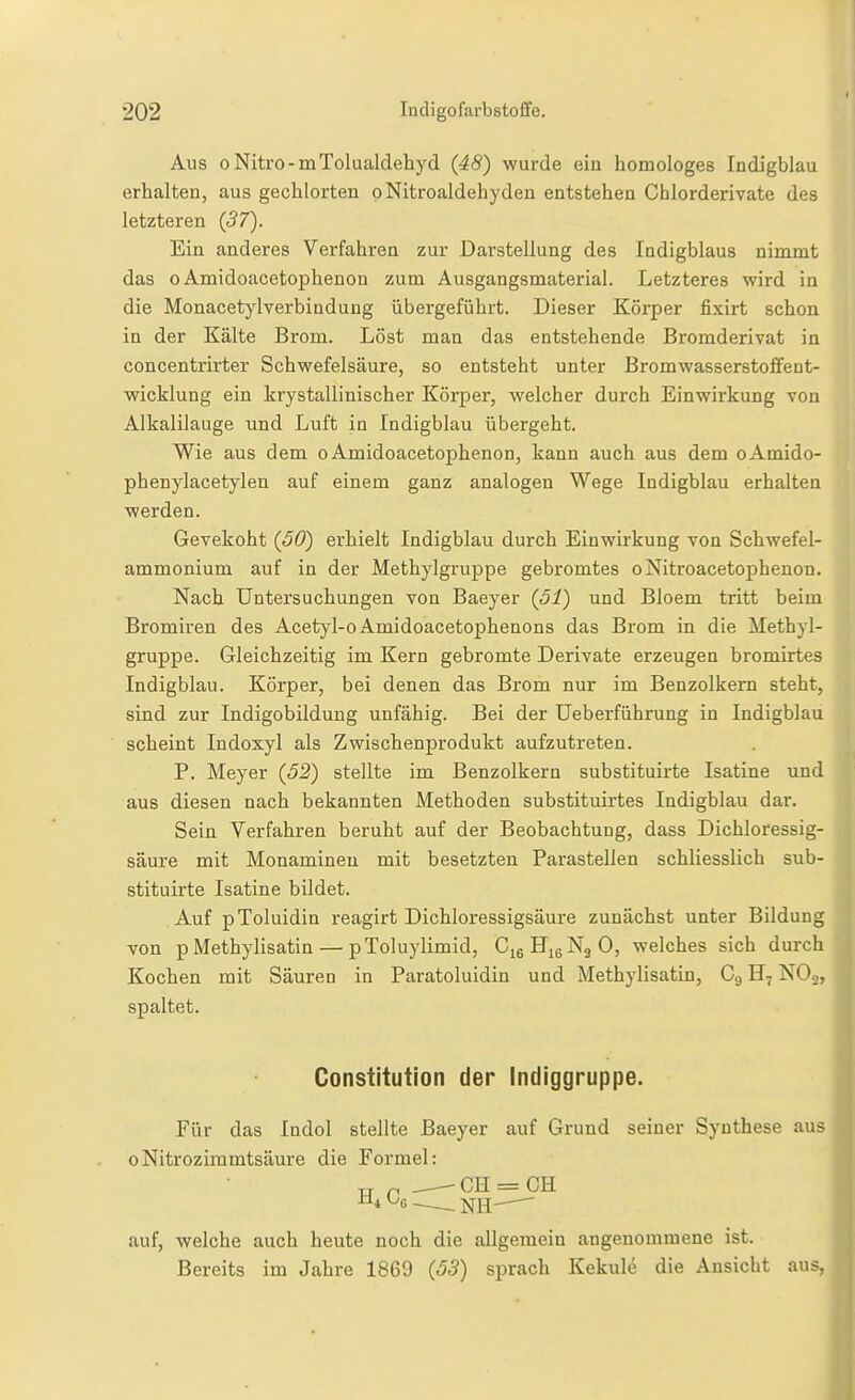 Aus 0 Nitro-mTolualdehyd (48) wurde ein homologes Indigblau erhalten, aus gechlorten pNitroaldehyden entstehen Chlorderivate des letzteren (37). Ein anderes Verfahren zur Darstellung des Indigblaus nimmt das 0 Amidoacetophenon zum Ausgangsmaterial. Letzteres wird in die Monacetylverbindung übergeführt. Dieser Körper fixirt schon in der Kälte Brom. Löst man das entstehende Bromderivat in concentrirter Schwefelsäure, so entsteht unter Bromwasserstoffent- wicklung ein krystallinischer Körper, welcher durch Einwirkung von Alkalilauge und Luft in Indigblau übergeht. Wie aus dem o Amidoacetophenon, kann auch aus dem oAmido- phenylacetylen auf einem ganz analogen Wege Indigblau erhalten werden. Gevekoht (50) erhielt Indigblau durch Einwirkung von Schwefel- ammonium auf in der Methylgruppe gebromtes oNitroacetophenon. Nach Untersuchungen von Baeyer (51) und Bloem tritt beim Bromiren des Acetyl-oAmidoacetophenons das Brom in die Methyl- gruppe. Gleichzeitig im Kern gebromte Derivate erzeugen bromirtes Indigblau. Körper, bei denen das Brom nur im Benzolkern steht, sind zur Indigobildung unfähig. Bei der Ueberführung in Indigblau scheint Indoxyl als Zwischenprodukt aufzutreten. P. Meyer (52) stellte im Benzolkern substituirte Isatine und aus diesen nach bekannten Methoden substituirtes Indigblau dai\ Sein Verfahren beruht auf der Beobachtung, dass Dichloressig- säure mit Monamineu mit besetzten Parasteilen schliesslich sub- stituirte Isatine bildet. Auf pToluidin reagirt Dichloressigsäure zunächst unter Bildung von p Methylisatin — pToluylimid, GigHjgNjO, welches sich durch Kochen mit Säuren in Paratoluidin und Methylisatin, Cg H7 NOo, spaltet. Constitution der Indiggruppe. Für das Indol stellte Baeyer auf Grund seiner Synthese aus oNitrozimmtsäure die Formel: ^4 ^G~-_NH- auf, welche auch heute noch die allgemein angenommene ist. Bereits im Jahre 1869 (53) sprach Kekule die Ansicht aus,