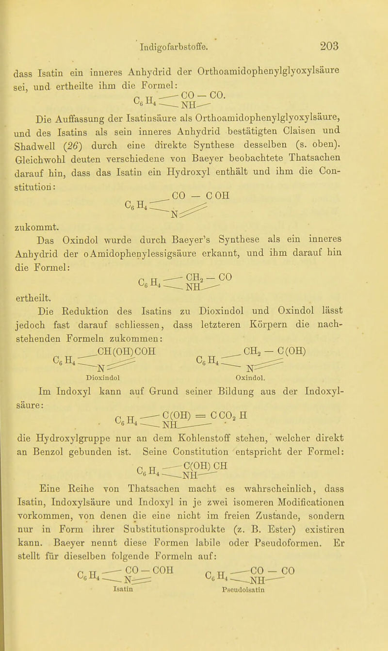 dass Isatin ein inneres Anhydrid der Orthoamidoplienylglyoxylsäure sei, und ertheilte ihm die Formel: Die Auffassung der Isatinsäure als Orthoamidophenylglyoxylsäure, und des Isatins als sein inneres Anhydrid bestätigten Ciaisen und Shadwell (26) durch eine direkte Synthese desselben (s. oben). Gleichwohl deuten verschiedene von Baeyer beobachtete Thatsachen darauf hin, dass das Isatin ein Hydroxyl enthält und ihm die Con- stitution : ^_C0 — COH zukommt. Das Oxindol wurde durch Baeyer's Synthese als ein inneres Anhydrid der 0 Amidophenylessigsäure erkannt, und ihm darauf hin die Formel: ri H —— — CO ertheilt. Die Reduktion des Isatins zu Dioxindol und Oxindol lässt jedoch fast darauf schliessen, dass letzteren Körpern die nach- stehenden Formeln zukommen: GH (OH) COH , CH3 — C (OH) CeH^,, CgH^ ^ Dioxindol Oxindol. Im Indoxyl kann auf Grund seiner Bildung aus der Indoxyl- säure: Cg H,'— SlL?-^° ^ die Hydroxylgruppe nur an dem Kohlenstoff stehen, welcher direkt an Benzol gebunden ist. Seine Constitution entspricht der Formel: p P -—C(OH)CH Eine Reihe von Thatsachen macht es wahrscheinlich, dass Isatin, Indoxylsäure und Indoxyl in je zwei isomeren Modificationen vorkommen, von denen die eine nicht im freien Zustande, sondern nur in Form ihrer Substitutionsprodukte (z. B. Ester) existiren kann. Baeyer nennt diese Formen labile oder Pseudoformen. Er stellt für dieselben folgende Formeln auf: p rr CO - COH p TT CO - CO ^6 ^4 —— Nirr:^  ^ - -NH- Isatin Paoudolsatin