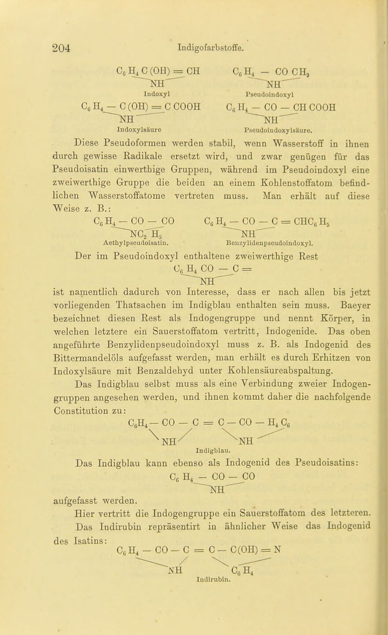 Cß H, C (OH) = GH Ce H4 - CO GH, Indoxyl Pscudoindoxyl GfiH,-G(OH) = GCOOH C« - GO - CH GOOH KH ^ ~^H^ Indoxylsäure PBeudoindoxylsäure. Diese Pseudoformen werden stabil, wenn Wasserstoff in ihnen durch gewisse Radikale ersetzt wird, und zwar genügen für das Pseudoisatin einwerthige Gruppen, während im Pseudoindoxyl eine zweiwerthige Gruppe die beiden an einem Kohlenstoffatom befind- lichen Wasserstoffatome vertreten muss. Man erhält auf diese Weise z. B.: CeH^-CO-GO CgH^-GO - C = CHG6H5 ~~~^GrHr ~~~~NH'^ Aethylpseudoisatln. Benzylidenpsoudoindoxyl. Der im Pseudoindoxyl enthaltene zweiwerthige Rest Gß H4 CO — C = ist nanaentlich dadurch von Interesse, dass er nach allen bis jetzt vorliegenden Thatsachen im Indigblau enthalten sein muss. Baeyer bezeichnet diesen Rest als Indogengruppe und nennt Körper, in welchen letztere ein Sauerstoffatom vertritt, Indogenide. Das oben angeführte Benzylidenpseudoindoxyl muss z. B. als Indogenid des Bittermandelöls aufgefasst werden, man erhält es durch Erhitzen von Indoxylsäure mit ßenzaldehyd unter Kohlensäureabspaltung. Das Indigblau selbst muss als eine Verbindung zweier Indogen- gruppen angesehen werden, und ihnen kommt daher die nachfolgende Constitution zu: CßHi— CO — C = G — CO — H4 Cg \ ' ■ NH^ ^NH Indigblau. Das Indigblau kann ebenso als Indogenid des Pseudoisatins: Cg H4 - CO - CO aufgefasst werden. Hier vertritt die Indogengruppe ein Sauerstoffatom des letzteren. Das Indirubin repräsentirt in ähnlicher Weise das Indogenid des Isatins: CoH, - CO - C = C - C(OH) = N Co H4 Indirublii.