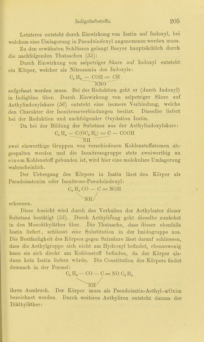 Letzteres entsteht durch Einwirkung von Isatin auf Indoxyl, bei welchem eine Umlagerung in Pseudoindoxyl angenommen werden muss. Zu den erwähnten Schlüssen gelangt Baeyer hauptsächlich durch die nachfolgenden Thatsachen {55): Durch Einwirkung von salpetriger Säure auf Indoxyl entsteht ein Körper, welcher als Nitrosamin des Indoxyls: CßH, — COH=^CH aufgefasst werden muss. Bei der Reduktion geht er (durch Indoxyl) in Indigblau über. Durch Einwirkung von salpetriger Säure auf Aethylindoxylsäure (56) entsteht eine isomere Verbindung, welche den Charakter der Isonitrosoverbindungen besitzt. Dieselbe' liefert bei der Reduktion und nachfolgender Oxydation Isatin. Da bei der Bildung der Substanz aus der Aethylindoxylsäure: Cg H, - 0(003 Hs) = 0 - COOH zwei einwerthige Gruppen Ton verschiedenen Kohlenstoffatomen ab- gespalten werden und die Isonitrosogruppe stets zweiwerthig an einem Kohlenstoff gebunden ist, wird hier eine molekulare Umlagerung wahrscheinlich. Der Uebergang des Körpers in Isatin lässt den Körper als Pseudoisatoxim oder Isonitroso-Pseudoindoxyl: OgHiOO — C = NOH ^nh/ erkennen. Diese Ansicht wird durch das Verhalten der Aethylester dieser Substanz bestätigt {55). Durch Aethyliruug geht dieselbe zunächst in den Monoäthyläther über. Die Thatsache, dass dieser ebenfalls Isatin liefert, schliesst eine Substitution in der Imidogruppe aus. Die Beständigkeit des Körpers gegen Salzsäure lässt darauf schliessen, dass die Aethylgruppe sich nicht am Hydroxyl befindet, ebensowenig kann sie sich direkt am Kohlenstoff befinden, da der Körper ajs- dann kein Isatin liefern würde. Die Constitution des Körpers findet demnach in der Formel: C6H,-00-C = N0 CjHj ihren Ausdruck. Der Körper muss als Pseudoisatin-Aethyl-aOxim bezeichnet werden. Durch weiteres Aethyliren entsteht daraus der Diäthyläther: