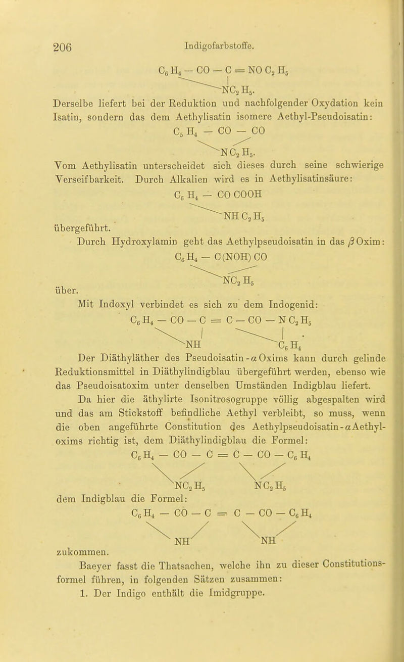 Co H4 - CO - C = NO C, H5 Derselbe liefert bei der Reduktion und nachfolgender Oxydation kein Isatin, sondern das dem Aethylisatin isomere Aethyl-Pseudoisatiu: C5 H4 - CO - CO ^NCj H5. Vom Aethylisatin unterscheidet sich dieses durch seine schwierige Verseif barkeit. Durch Alkalien wird es in Aethylisatinsäure: Ce H, — CO COOH ^NHC^Hs übergeführt. Durch Hydroxylamin geht das Aethylpseudoisatin in das/SOxim: C6H4 - C{NOH) CO über. ^NC.H, Mit Indoxyl verbindet es sich zu dem Indogenid: CgH,-CO-C = C-CO-NC^Hä Der Diäthyläther des Pseudoisatin-a Oxims kann durch gelinde Reduktionsmittel in Diäthylindigblau übergeführt werden, ebenso wie das Pseudoisatoxim unter denselben Umständen Indigblau liefert. Da hier die äthylirte Isonitrosogruppe völlig abgespalten wird und das am Stickstoff befindliche Aethyl verbleibt, so muss, wenn die oben angeführte Constitution des Aethylpseudoisatin-aAethyl- oxims richtig ist, dem Diäthylindigblau die Formel: C6H4 - CO - C = C - CO - Cg H4 'NC2H5 NC0H5 dem Indigblau die Formel: C6H4 -CO-C = C-CO- CgHi NH' ^NH zukommen. Baeyer fasst die Thatsachen, welche ihn zu dieser Constitutions- formel führen, in folgenden Sätzen zusammen: 1. Der Indigo enthält die Imidgruppe.