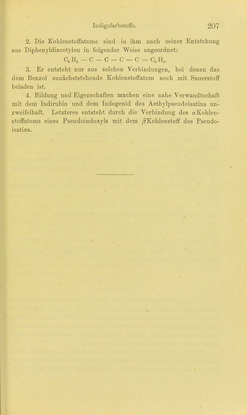2. Die Kohlenstoffatome sind in ihm nach seiner Entstehung aus Diphenyldiacetyleu in folgender Weise angeordnet: CsHs - C - C - C - C - CßHs. 3. Er entsteht nur aus solchen Verbindungen, bei denen das dem Benzol zunächststehende Kohlenstoffatom noch mit Sauerstoff beladen ist. 4. Bildung und Eigenschaften machen eine nahe Verwandtschaft mit dem Indirubin und dem Indogenid des Aethylpseudoisatins un- zweifelhaft. Letzteres entsteht durch die Verbindung des «Kohlen- stoffatoms eines Pseudoindoxyls mit dem /^Kohlenstoff des Pseudo- isatins.