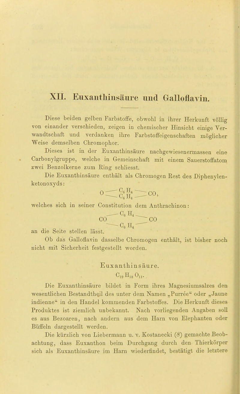 XII. Eiixantliiiisäure und Galloflavin. Diese beiden gelben Farbstoffe, obwohl in ihrer Herkunft völlig von einander verschieden, zeigen in chemischer Hinsicht einige Ver- wandtschaft und verdanken ihre Farbstoffeigenschaften möglicher Weise demselben Chrom ophor. Dieses ist in der Euxanthinsäure nachgewiesenermassen eine Carbonylgruppe, welche in Gemeinschaft mit einem Sauerstoffatom zwei Benzolkerne zum Ring schliesst. Die Euxanthinsäure enthält als Chromogen Rest des Diphenylen- ketonoxyds: welches sich in seiner Constitution dem Anthrachinon: - -—- Cg CO ^^CO an die Seite stellen lässt. Ob das Galloflavin dasselbe Chromogen enthält, ist bisher noch nicht mit Sicherheit festgestellt worden. Euxanthinsäure. CigHigOi,. Die Euxanthinsäure bildet in Form ihres Magnesiumsalzes den wesentlichen Bestandth^il des unter dem Namen „Purree oder „Jaune indienne in den Handel kommenden Farbstoffes. Die Herkunft dieses Produktes ist ziemlich unbekannt. Nach vorliegenden Angaben soll es aus Bezoaren, nach andern aus dem Harn von Elephanten oder Büffeln dargestellt werden. Die kürzlich von Liebermann u. v. Kostanecki (8) gemachte Beob- achtung, dass Euxanthon beim Durchgang durch den Thierkörper sich als Euxanthinsäure im Harn wiederfindet, bestätigt die letztere