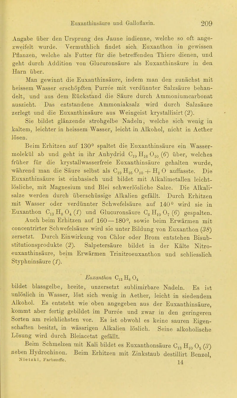 Angabe über den Ursprung des Jaune iudienne, welche so oft ange- zweifelt wurde. Vermuthlich findet sich Euxanthon in gewissen Pflanzen, welche als Futter für die betreffenden Thiere dienen, und geht durch Addition von Glucuronsäure als Euxanthinsäure in den Harn über. Man gewinnt die Euxanthinsäure, indem man den zunächst mit heissem Wasser erschöpften Purree mit verdünnter Salzsäure behan- delt, und aus dem Rückstand die Säure durch Ammoniumcarbonat auszieht. Das entstandene Ammoniaksalz wird durch Salzsäure zerlegt und die Euxanthinsäure aus Weingeist krystallisirt (2). Sie bildet glänzende strohgelbe Nadeln, welche sich wenig in kaltem, leichter in heissem Wasser, leicht in Alkohol, nicht in Aether lösen. Beim Erhitzen auf 130° spaltet die Euxanthinsäure ein Wasser- molekül ab und geht in ihr Anhydrid Cjg H]6 O^q (6) über, welches früher für die krystallwasserfreie Euxanthinsäure gehalten wurde, während man die Säure selbst als C^g Hm Ojo + Hg 0 auffasste. Die Euxanthinsäure ist einbasisch und bildet mit Alkalimetallen leicht- lösliche, mit Magnesium und Blei schwerlösliche Salze. Die Alkali- salze werden durch überschüssige Alkalien gefällt. Durch Erhitzen mit Wasser oder verdünnter Schwefelsäure auf 140° wird sie in Euxanthon C13 Hg O4 (i) und Glucuronsäure Cg Hjq O7 {6) gespalten. Auch beim Erhitzen auf 160 —180°, sowie beim Erwärmen mit concentrirter Schwefelsäure wird sie unter Bildung von Euxanthon (38) zersetzt. Durch Einwirkung von Chlor oder Brom entstehen Bisub- stitutionsprodukte (2). Salpetersäure bildet in der Kälte Nitro- euxanthinsäure, beim Erwärmen Trinitroeuxanthon und schliesslich Styphninsäure (1). Euxanthon C13 Hg O4 bildet blassgelbe, breite, unzersetzt sublimirbare Nadeln. Es ist unlöslich in Wasser, löst sich wenig in Aether, leicht in siedendem Alkohol. Es entsteht wie oben angegeben aus der Euxanthinsäure, kommt aber fertig gebildet im Purree und zwar in den geringeren Sorten am reichlichsten vor. Es ist obwohl es keine sauren Eigen- schaften besitzt, in wässrigen Alkalien löslich. Seine alkoholische Lösung wird durch Bleiacetat gefällt. Beim Schmelzen mit Kali bildet es Euxanthonsäure C13 H,o O5 (3) neben Hydrochinon. Beim Erhitzen mit Zinkstaub destillirt Benzol, Nietzki, Farbstoffe. .