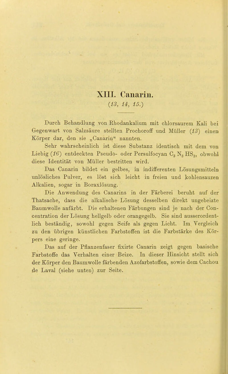 {13, U, 15.) Durch Behandlung von Rhodankalium mit chlorsaurem Kali bei Gegenwart von Salzsäure stellten Prochoroff und Müller {18) einen Körper dar, den sie „Canarin nannten. Sehr wahrscheinlich ist diese Substanz identisch mit dem von Liebig {16) entdeckten Pseudo- oder Persulfocyan C3 N3 HS3, obwohl diese Identität von Müller bestritten wird. Das Canarin bildet ein gelbes, in indifferenten Lösungsmitteln unlösliches Pulver, es löst sich leicht in freien und kohlensauren Alkalien, sogar in Boraxlösung. Die Anwendung des Canarins in der Färberei beruht auf der Thatsache, dass die alkalische Lösung desselben direkt ungeheizte Baumwolle anfärbt. Die erhaltenen Färbungen sind je nach der Con- centration der Lösung hellgelb oder orangegelb. Sie sind ausserordent- lich beständig, sowohl gegen Seife als gegen Licht. Im Vergleich zu den übrigen künstlichen Farbstoffen ist die Farbstärke des Kör- pers eine geringe. Das auf der Pflanzenfaser fixirte Canarin zeigt gegen basische Farbstoffe das Verhalten einer Beize. In dieser Hinsicht stellt sich der Körper den Baumwolle färbenden Azofarbstoffen, sowie dem Cachou Öe Laval (siehe unten) zur Seite.