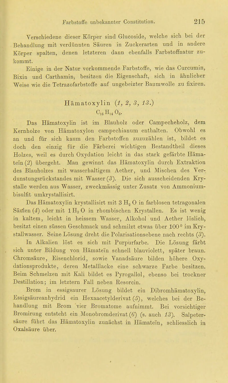 Verschiedene dieser Körper sind Glucoside, welche sich bei der Behandlung mit verdünnten Säuren in Zuckerarten und in andere Körper spalten, denen letzteren dann ebenfalls Farbstoffnatur zu- kommt. Einige in der Natur vorkommende Farbstoffe, wie das Curcumin, Bixin und Carthamin, besitzen die Eigenschaft, sich in ähnlicher Weise wie die Tetrazofarbstoffe auf ungeheizter Baumwolle zu fixiren. Hämatoxylin {l, 2, 3, 13.) Ol6 Og. Das Hämatoxylin ist im Blauholz oder Campecheholz, dem Kernholze von Hämatoxylon campechianum enthalten. Obwohl es an und für sich kaum den Farbstoffen zuzuzählen ist, bildet es doch den einzig für die Färberei wichtigen Bestandtheil dieses Holzes, weil es durch Oxydation leicht in das stark gefärbte Häma- tei'n (2) übergeht. Man gewinnt das Hämatoxylin durch Extraktion des Blauholzes mit wasserhaltigem Aether, und Mischen des Ver- dunstungsrückstandes mit Wasser (5). Die sieb ausscheidenden Kry- stalle werden aus Wasser, zweckmässig unter Zusatz von Ammonium- bisulfit umkrystallisirt. Das Hämatoxylin krystallisirt mit 3 Hj 0 in farblosen tetragonalen Sätflen {4) oder mit 1H3 0 in rhombischen Krystallen. Es ist wenig in kaltem, leicht in heissem Wasser, Alkohol und Aether löslich, besitzt einen süssen Geschmack und schmilzt etwas über 100° im Kry- stallwasser. Seine Lösung dreht die Polarisationsebene nach rechts (ß). In Alkalien löst es sich mit Purpurfarbe. Die Lösung färbt sich unter Bildung von Hämatein schnell blauviolett, später braun. Chromsäure, Eisenchlorid, sowie Vanadsäure bilden höhere Oxy- dationsprodukte, deren Metalllacke eine schwarze Farbe besitzen. Beim Schmelzen mit Kali bildet es Pyrogallol, ebenso bei trockner Destillation; im letztern Fall neben Resorcin. Brom in essigsaurer Lösung bildet ein Dibromhämatoxylin, Essigsäureanhydrid ein Hexaacetylderivat (<5), welches bei der Be- handlung mit Brom vier Bromatome aufnimmt. Bei vorsichtiger Bromirung entsteht ein Monobromderivat (6) (s. auch 13). Salpeter- säure führt das Hämatoxylin zunächst in Hämatein, schliesslich in Oxalsäure über.