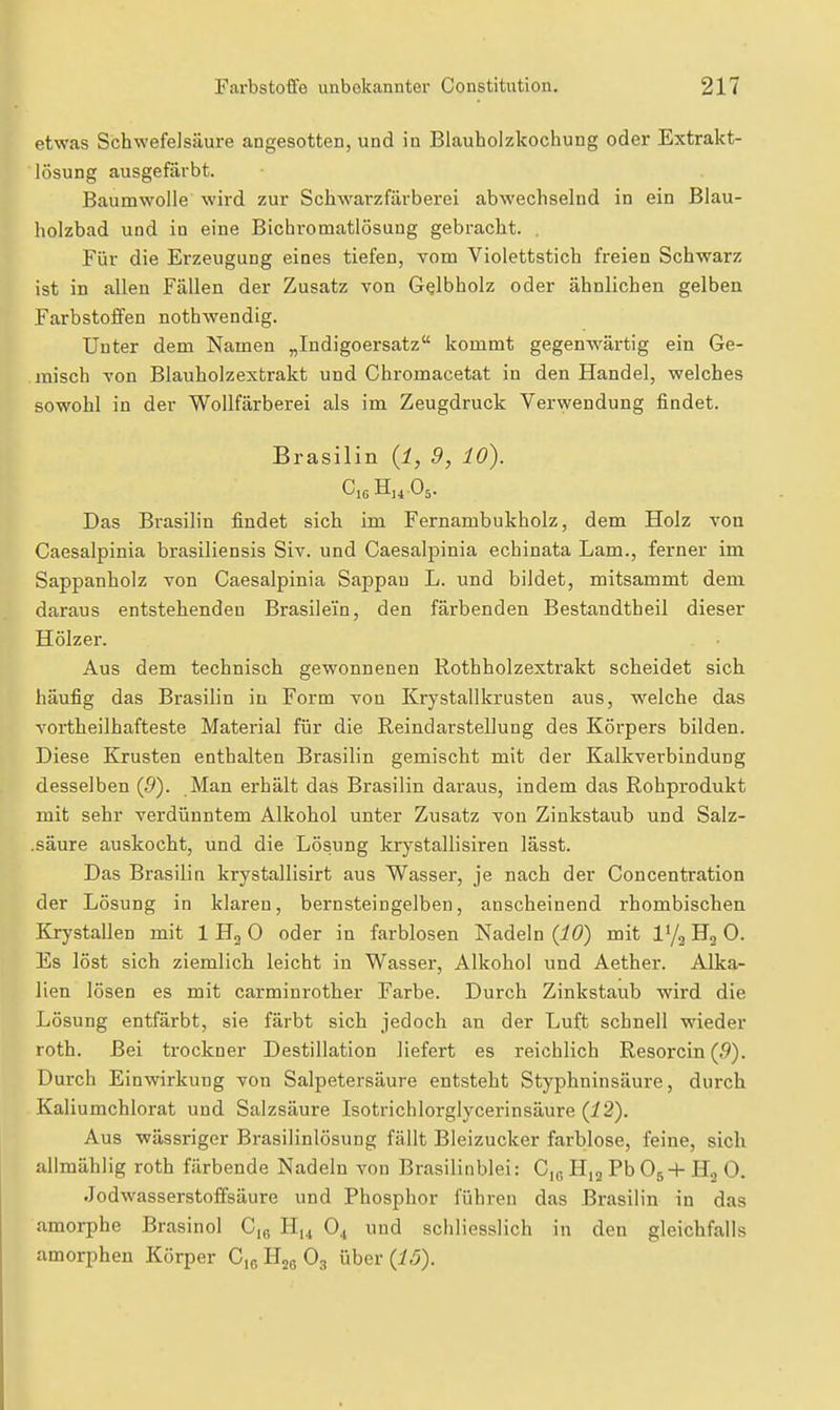 etwas Schwefelsäure angesotten, und in Blauholzkochung oder Extrakt- lösung ausgefärbt. Baumwolle wird zur Schwarzfärberei abwechselnd in ein Blau- holzbad und in eine Bichromatlösung gebracht. . Für die Erzeugung eines tiefen, Tom Violettstich freien Schwarz ist in allen Fällen der Zusatz von G^lbholz oder ähnlichen gelben Farbstoffen nothwendig. Unter dem Namen „Indigoersatz kommt gegenwärtig ein Ge- misch A'on Blauholzextrakt und Chromacetat in den Handel, welches sowohl in der Wollfärberei als im Zeugdruck Verwendung findet. Brasilin {l, 9, 10). Das Brasilin findet sich im Fernambukholz, dem Holz von Caesalpinia brasiliensis Siv. und Caesalpinia echinata Lam., ferner im Sappanholz von Caesalpinia Sappau L. und bildet, mitsammt dem daraus entstehenden Brasilei'n, den färbenden Bestandtheil dieser Hölzer. Aus dem technisch gewonnenen Rothholzextrakt scheidet sich häufig das Brasilin in Form von Krystallkrusten aus, welche das vortheilhafteste Material für die Reindarstellung des Körpers bilden. Diese Krusten enthalten Brasilin gemischt mit der Kalkverbindung desselben (5). Man erhält das Brasilin daraus, indem das Rohprodukt mit sehr verdünntem Alkohol unter Zusatz von Zinkstaub und Salz- .säure auskocht, und die Lösung krystallisiren lässt. Das Brasilin krystallisirt aus Wasser, je nach der Concentration der Lösung in klaren, bernsteingelben, anscheinend rhombischen Krystallen mit 1 Hg 0 oder in farblosen Nadeln (iö) mit Vj^H^O. Es löst sich ziemlich leicht in Wasser, Alkohol und Aether. Alka- lien lösen es mit carminrother Farbe. Durch Zinkstaub wird die Lösung entfärbt, sie färbt sich jedoch an der Luft schnell wieder roth. Bei trockner Destillation liefert es reichlich Resorcin(5). Durch Einwirkung von Salpetersäure entsteht Styphninsäure, durch Kaliumchlorat und Salzsäure Isotrichlorglycerinsäure (i2). Aus wässriger Brasilinlösung fällt Bleizucker farblose, feine, sich allmählig roth färbende Nadeln von Brasilinblei: 0,^ Hjg Pb Og-I- Hj 0. .Jodwasserstoffsäure und Phosphor führen das Brasilin in das amorphe Brasinol C,6 H,4 O4 und schliesslich in den gleichfalls amorphen Körper C,6 Hjg O3 über (i,5).