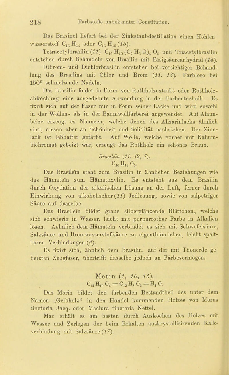 Das Brasinol liefert bei der Zinkstaubdestillation einen Kohlen Wasserstoff Cig Hu oder Cjg Hig (i.5). Tetracetylbrasilin (^y) (Cg H3 0)^ O5 und TriacetylbrasiJin entstehen durch Behandeln von Brasilin mit Essigsäureanhydrid {14). Dibrom- und Dichlorbrasilin entstehen bei vorsichtiger Behand- lung des Brasilins mit Chlor und Brom {11. IS). Farblose bei 150° schmelzende Nadeln. Das Brasilin findet in Form von Rothholzextrakt oder Rothholz- abkochung eine ausgedehnte Anwendung in der Farbentechnik. Es fixirt sich auf der Faser nur in Form seiner Lacke und wird sowohl in der Wollen- als in der Baumwollfärberei angewendet. Auf Alaun- beize erzeugt es Nüancen, welche denen des Alizarinlacks ähnlich sind, diesen aber an Schönheit und Solidität nachstehen. Der Zinn- lack ist lebhafter gefärbt. Auf Wolle, welche vorher mit Kalium- bichromat gebeizt war, erzeugt das Rothholz ein schönes Braun. Brasilein {11, 12, 7). H12 O5. Das Brasilem steht zum Brasilin in ähnlichen Beziehungen wie das Hämatein zum Hämatoxylin. Es entsteht aus dem Brasilin durch Oxydation der alkalischen Lösung an der Luft, ferner durch Einwirkung von alkoholischer (ii) Jodlösung, sowie von salpetriger Säure auf dasselbe. Das Brasilein bildet graue silberglänzende Blättchen, welche sich schwierig in Wasser, leicht mit purpurrother Farbe in Alkalien lösen. Aehnlich dem Hämatein verbindet es sich mit Schwefelsäure, Salzsäure und Bromwasserstoffsäure zu eigenthümlichen, leicht spalt- baren Verbindungen {8). Es fixirt sich, ähnlich dem Brasilin, auf der mit Thonerde ge- beizten Zeugfaser, übertrifft dasselbe jedoch an Färbevermögen. Morin (i, 16, 15). C12 H,o Og = C,2 Hg O5 + Hj 0. Das Morin bildet den färbenden Bestaudtheil des unter dem Namen „Gelbholz in den Handel kommenden Holzes von Morus tinctoria Jacq. oder Maclura tinctoria Nettel. Man erhält es am besten durch Auskochen des Holzes mit Wasser und Zerlegen der beim Erkalten auskrystallisirenden Kalk- verbindung mit Salzsäure (i 7).