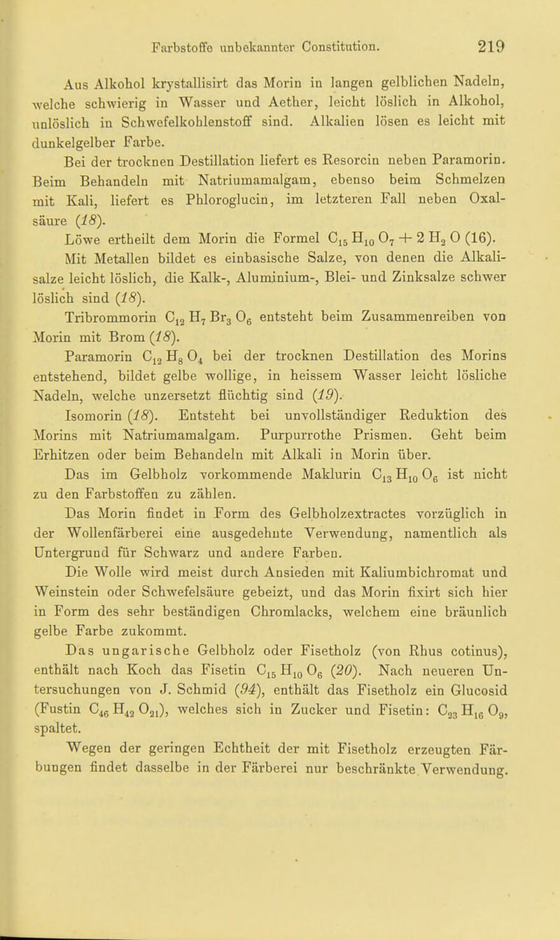 Aus Alkohol krystallisirt das Morin in langen gelblichen Nadeln, welche schwierig in Wasser und Aether, leicht löslich in Alkohol, unlöslich in Schwefelkohlenstoff sind. Alkalien lösen es leicht mit dunkelgelber Farbe. Bei der trocknen Destillation liefert es Resorcin neben Paramorin. Beim Behandeln mit Natriumamalgam, ebenso beim Schmelzen mit Kali, liefert es Phloroglucin, im letzteren Fall neben Oxal- säure (i8). Löwe ertheilt dem Morin die Formel Cjs Hm O7 + 2 Ha 0 (16). Mit Metallen bildet es einbasische Salze, von denen die Alkali- salze leicht löslich, die Kalk-, Aluminium-, Blei- und Zinksalze schwer löslich sind (18). Tribrommorin C13 H7 Br^ Og entsteht beim Zusammenreiben von Morin mit Brom (18). Paramorin Cja Hg O4 bei der trocknen Destillation des Morins entstehend, bildet gelbe wollige, in heissem Wasser leicht lösliche Nadeln, welche unzersetzt fliichtig sind (19). Isomorin (18). Entsteht bei unyollständiger Reduktion des Morins mit Natriumamalgam. Purpurrothe Prismen. Geht beim Erhitzen oder beim Behandeln mit Alkali in Morin über. Das im Gelbholz vorkommende Maklurin €^3 Hjq Og ist nicht zu den Farbstoffen zu zählen. Das Morin findet in Form des Gelbholzextractes vorzüglich in der Wollenfärberei eine ausgedehnte Verwendung, namentlich als Untergrund für Schwarz und andere Farben. Die Wolle wird meist durch Ansieden mit Kaliumbichromat und Weinstein oder Schwefelsäure gebeizt, und das Morin fixirt sich hier in Form des sehr beständigen Chromlacks, welchem eine bräunlich gelbe Farbe zukommt. Das ungarische Gelbholz oder Fisetholz (von Rhus cotinus), enthält nach Koch das Fisetin Cjg Hjq Og (20). Nach neueren Un- tersuchungen von J. Schmid (94), enthält das Fisetholz ein Glucosid (Fustin C46H42O21), welches sich in Zucker und Fisetin: C23 Hig O9, spaltet. Wegen der geringen Echtheit der mit Fisetholz erzeugten Fär- bungen findet dasselbe in der Färberei nur beschränkte.Verwendung.