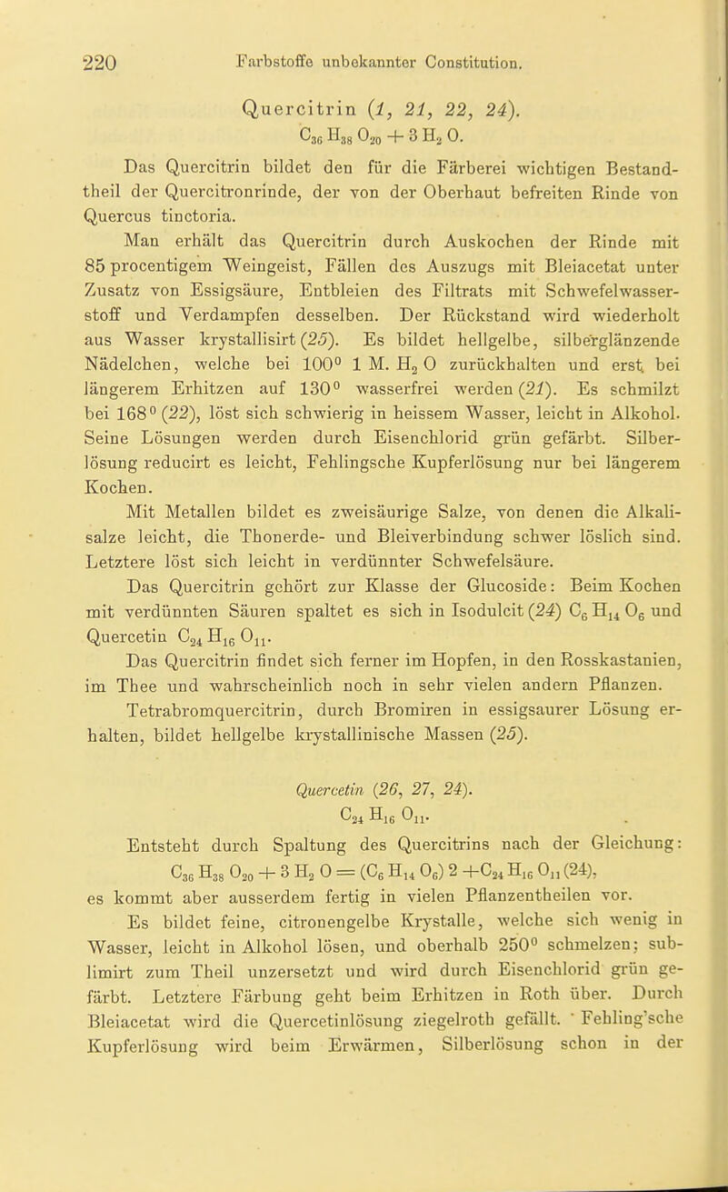 Quercitrin {l, 21, 22, 24). O20 + 3 H2 0. Das Quercitrin bildet den für die Färberei wichtigen Bestand- theil der Quercitronrinde, der von der Oberhaut befreiten Rinde von Quercus tinctoria. Man erhält das Quercitrin durch Auskochen der Rinde mit 85 procentigem Weingeist, Fällen des Auszugs mit Bleiacetat unter Zusatz von Essigsäure, Entbleien des Filtrats mit Schwefelwasser- stoff und Yerdampfen desselben. Der Rückstand wird wiederholt aus Wasser krystallisirt (25). Es bildet hellgelbe, silberglänzende Nädelchen, welche bei 100° 1 M. Hg 0 zurückhalten und erst bei längerem Erhitzen auf 130° wasserfrei werden (2i). Es schmilzt bei 168° (22), löst sich schwierig in heissem Wasser, leicht in Alkohol. Seine Lösungen werden durch Eisenchlorid grün gefärbt. Silber- lösung reducirt es leicht, Fehlingsche Kupferlösung nur bei längerem Kocien. Mit Metallen bildet es zweisäurige Salze, von denen die Alkali- salze leicht, die Thonerde- und Bleiverbindung schwer löslich sind. Letztere löst sich leicht in verdünnter Schwefelsäure. Das Quercitrin gehört zur Klasse der Glucoside: Beim Kochen mit verdünnten Säuren spaltet es sich in Isodulcit (24) Cg Hj^ Og und Quercetin C24 Hje Oi^. Das Quercitrin findet sich ferner im Hopfen, in den Rosskastanien, im Thee und wahrscheinlich noch in sehr vielen andern Pflanzen. Tetrabromquercitrin, durch Bromiren in essigsaurer Lösung er- halten, bildet hellgelbe krystallinische Massen (25). Quercetin (26, 27, 24). C24 Oll. Entsteht durch Spaltung des Quercitrins nach der Gleichung: C36 H38 O20 + 3 H2 0 = (Gs Hu Oß) 2 H.o 0„ (24), es kommt aber ausserdem fertig in vielen Pflanzentheilen vor. Es bildet feine, citronengelbe Krystalle, welche sich wenig in Wasser, leicht in Alkohol lösen, und oberhalb 250° schmelzen; sub- limirt zum Theil unzersetzt und wird durch Eisenchlorid grün ge- färbt. Letztere Färbung geht beim Erhitzen in Roth über. Durch Bleiacetat wird die Quercetinlösung ziegelroth gefällt. Febling'scho Kupferlösung wird beim Erwärmen, Silberlösung schon in der