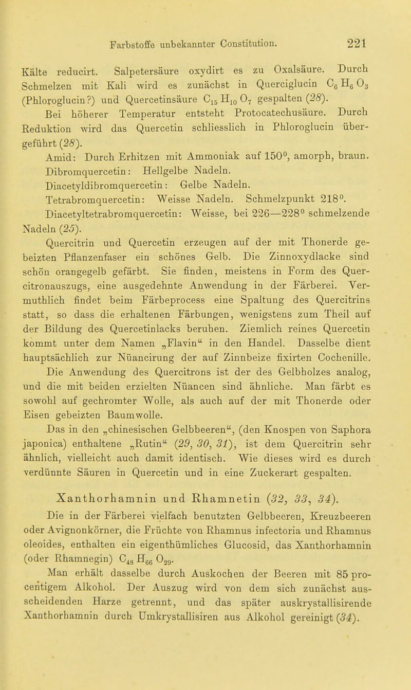 Kälte reducirt. Salpetersäure oxydirt es zu Oxalsäure. Durch Schmelzen mit Kali wird es zunächst in Querciglucin Cg Hg O3 (Phlorogluciu?) und Quercetinsäure C15 Hjo O7 gespalten (25). Bei höherer Temperatur entsteht Protocatechusäure. Durch Reduktion wird das Quercetin schliesslich in Phloroglucin über- geführt {28). Amid: Durch Erhitzen mit Ammoniak auf 150°, amorph, braun. Dibromquercetin: Hellgelbe Nadeln. Diacetyldibromquercetin: Gelbe Nadeln. Tetrabromquercetin: Weisse Nadeln. Schmelzpunkt 218°. Diacetyltetrabromquercetin: Weisse, bei 226—228° schmelzende Nadeln (25). Quercitrin und Quercetin erzeugen auf der mit Thonerde ge- beizten Pflanzenfaser ein schönes Gelb. Die Zinnoxydlacke sind schön orangegelb gefärbt. Sie finden, meistens in Form des Quer- citronauszugs, eine ausgedehnte Anwendung in der Färberei. Ver- muthlich findet beim Färbeprocess eine Spaltung des Quercitrins statt, so dass die erhaltenen Färbungen, wenigstens zum Theil auf der Bildung des Quercetinlacks beruhen. Ziemlich reines Quercetin kommt unter dem Namen „Flavin in den Handel. Dasselbe dient hauptsächlich zur Nüancirung der auf Zinnbeize fixirten Cochenille. Die Anwendung des Quercitrons ist der des Gelbholzes analog, und die mit beiden erzielten Nüancen sind ähnliche. Man färbt es sowohl auf gechromter Wolle, als auch auf der mit Thonerde oder Eisen gebeizten Baumwolle. Das in den „chinesischen Gelbbeeren, (den Knospen von Saphora japonica) enthaltene „Rutin (29, 30, 31), ist dem Quercitrin sehr ähnlich, yielleicht auch damit identisch. Wie dieses wird es durch verdünnte Säuren in Quercetin und in eine Zuckerart gespalten. Xanthorhamnin und Rhamnetin (32, 33^ 34). Die in der Färberei vielfach benutzten Gelbbeeren, Kreuzbeeren oder Avignonkörner, die Früchte von Rhamnus infectoria und Rhamnus oleoides, enthalten ein eigenthümliches Glucosid, das Xanthorhamnin (oder Rhamnegin) G^^ Hgg O29. Man erhält dasselbe durch Auskochen der Beeren mit 85 pro- centigem Alkohol. Der Auszug wird von dem sich zunächst aus- scheidenden Harze getrennt, und das später auskrystallisirende Xanthorhamnin durch Umkrystallisiren aus Alkohol gereinigt (54).