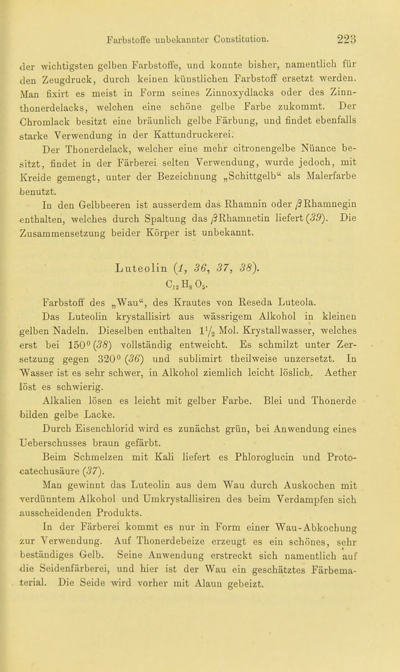 der wichtigsten gelben Farbstofie, und konnte bisher, namentlich für den Zeugdruck, durch keinen künstlichen Farbstoff ersetzt werden. Man fixirt es meist in Form seines Zinnoxydlacks oder des Zinn- thonerdelacks, welchen eine schöne gelbe Farbe zukommt. Der Chromlack besitzt eine bräunlich gelbe Färbung, und findet ebenfalls starke Verwendung in der Kattundruckerei. Der Thonerdelack, welcher eine mehr citronengelbe Nüance be- sitzt, findet in der Färberei selten Verwendung, wurde jedoch, mit Kreide gemengt, uuter der Bezeichnung „Schittgelb als Malerfarbe benutzt. In den Gelbbeeren ist ausserdem das Rhamnin oder/? Rhamnegin enthalten, welches durch Spaltung das /9Rhamnetin liefert {39). Die Zusammensetzung beider Körper ist unbekannt. Luteolin {l, 36, 37, 38). C]2 Hg O5. Farbstoff des „Wau, des Krautes von Reseda Luteola. Das Luteolin krystallisirt aus wässrigem Alkohol in kleineu gelben Nadeln. Dieselben enthalten Mol. Krystallwasser, welches erst bei 150'^(<3<S) vollständig entweicht. Es schmilzt unter Zer- setzung gegen 320° {36) und sublimirt tbeilweise unzersetzt. In Wasser ist es sehr schwer, in Alkohol ziemlich leicht löslich. Aether löst es schwierig. Alkalien lösen es leicht mit gelber Farbe. Blei und Thonerde bilden gelbe Lacke. Durch Eisenchlorid wird es zunächst grün, bei Anwendung eines Ueberschusses braun gefärbt. Beim Schmelzen mit Kali liefert es Phloroglucin und Proto- catechusäure {37). Man gewinnt das Luteolin aus dem Wau durch Auskochen mit verdünntem Alkohol und Umkrystallisiren des beim Verdampfen sich ausscheidenden Produkts. In der Färberei kommt es nur in Form einer Wau-Abkochung zur Verwendung. Auf Thonerdebeize erzeugt es ein schönes, sehr beständiges Gelb. Seine Anwendung erstreckt sich namentlich auf die Seidenfärberei, und hier ist der Wau ein geschätztes Färbema- terial. Die Seide wird vorher mit Alaun gebeizt.