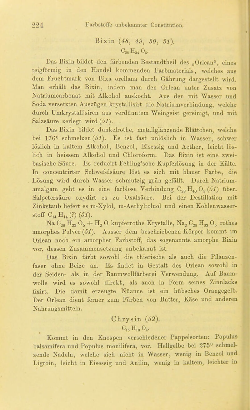 Bixin (48, 49, 50, 5l). ^28 H34 O5. Das Bixin bildet den färbenden Bestandtheil des „Orlean, eines teigförmig in den Handel kommenden Farbmaterials, welches aus dem Fruchtmark von Bixa orellana durch Gährung dargestellt wird. Man erhält das Bixin, indem man den Orlean unter Zusatz von Natriumcarbonat mit Alkohol auskocht. Aus den mit Wasser und Soda versetzten Auszügen krystallisirt die Natriumverbindung, welche durch Umkrystallisiren aus verdünntem Weingeist gereinigt, und mit Salzsäure zerlegt wird {51). Das Bixin bildet dunkelrothe, metallglänzende Blättchen, welche bei 176° schmelzen (Ji). Es ist fast unlöslich in Wasser, schwer löslich in kaltem Alkohol, Benzol, Eisessig und Aether, leicht lös- lich in heissem Alkohol und Chloroform. Das Bixin ist eine zwei- basische Säure. Es reducirt Fehling'sche Kupferlösung in der Kälte. In concentrirter Schwefelsäure löst es sich mit blauer Farbe, die Lösung wird durch Wasser schmutzig grün gefällt. Durch Natrium- amalgam geht es in eine farblose Verbindung Cgg H40 O5 {51) über. Salpetersäure oxydirt es zu Oxalsäure. Bei der Destillation mit Zinkstaub liefert es m-Xylol, m-Aethyltoluol und einen Kohlenwasser- stoff C,iHii(?) {51). Na C28 H33 O5 + H2 0 kupferrothe Krystalle, Naj Cjs H3J O5 rothes amorphes Pulver {51). Ausser dem beschriebenen Körper kommt im Orlean noch ein amorpher Farbstoff, das sogenannte amorphe Bixin vor, dessen Zusammensetzung unbekannt ist. Das Bixin färbt sowohl die thierische als auch die Pflanzen- faser ohne Beize an. Es findet in Gestalt des Orlean sowohl in der Seiden- als in der Baumwollfärberei Verwendung. Auf Baum- wolle wird es sowohl direkt, als auch in Form seines Zinnlacks fixirt. Die damit erzeugte Nüance ist ein hübsches Orangegelb. Der Orlean dient ferner zum Färben von Butter, Käse und anderen Nahrungsmitteln. Chrysin {52). C,5H,oO,. Kommt in den Knospen verschiedener Pappelsorten: Populus balsamifera und Populus monilifera, vor. Hellgelbe bei 275° schmel- zende Nadeln, welche sich nicht in Wasser, wenig in Benzol und Ligroin, leicht in Eisessig und Anilin, wenig in kaltem, leichter in