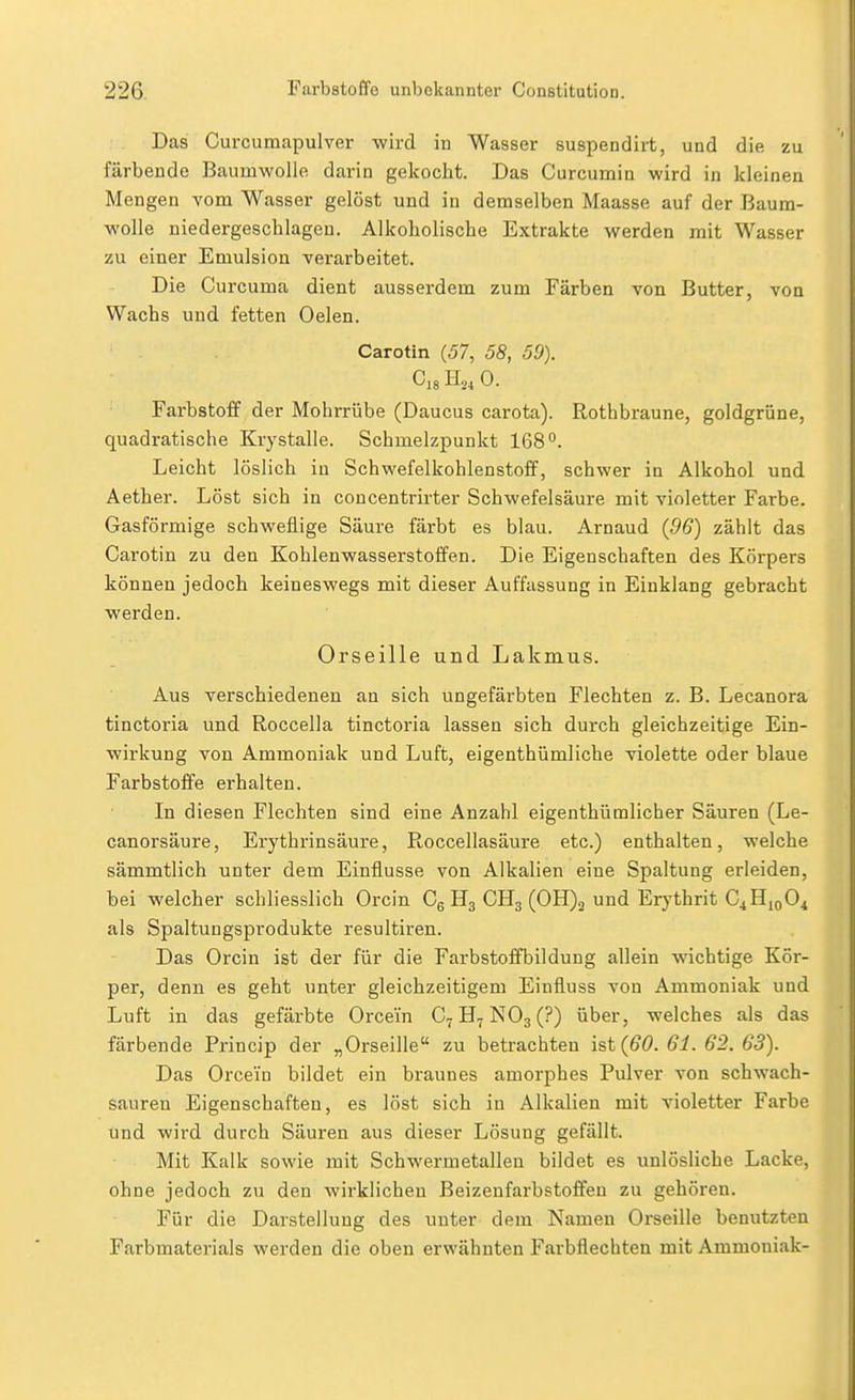 Das Curcumapulver wird in Wasser suspendirt, und die zu färbende Baumwolle darin gekocht. Das Curcumin wird in kleinen Mengen vom Wasser gelöst und in demselben Maasse auf der Baum- wolle niedergeschlagen. Alkoholische Extrakte werden mit Wasser zu einer Emulsion verarbeitet. Die Curcuma dient ausserdem zum Färben von Butter, von Wachs und fetten Oelen. Carotin (57, 58, 59). Ci8 H24 0. Farbstoff der Mohrrübe (Daucus carota). Rothbraune, goldgrüne, quadratische Krystalle. Schmelzpunkt 168**. Leicht löslich in Schwefelkohlenstoff, schwer in Alkohol und Aether. Löst sich in concentrirter Schwefelsäure mit violetter Farbe. Gasförmige schweflige Säure färbt es blau. Arnaud {96) zählt das Carotin zu den Kohlenwasserstoffen. Die Eigenschaften des Körpers können jedoch keineswegs mit dieser Auffassung in Einklang gebracht werden. Orseille und Lakmus. Aus verschiedenen an sich ungefärbten Flechten z. B. Lecanora tinctoria und Roccella tinctoria lassen sich durch gleichzeitige Ein- wirkung von Ammoniak und Luft, eigenthümliche violette oder blaue Farbstoffe erhalten. In diesen Flechten sind eine Anzahl eigenthümlicher Säuren (Le- canorsäure, Erythrinsäure, Roccellasäure etc.) enthalten, welche sämmtlich unter dem Einflüsse von Alkalien eine Spaltung erleiden, bei welcher schliesslich Orcin Cg H3 CH3 (0H)2 und Erythrit C4H10O4 als Spaltungsprodukte resultiren. Das Orcin ist der für die Farbstoffbildung allein wichtige Kör- per, denn es geht unter gleichzeitigem Einfluss von Ammoniak und Luft in das gefärbte Orcein NO3 (?) über, welches als das färbende Princip der „Orseille zu betrachten ist (60. 61. 62. 63). Das Orcein bildet ein braunes amorphes Pulver von schwach- sauren Eigenschaften, es löst sich in Alkalien mit violetter Farbe und wird durch Säuren aus dieser Lösung gefällt. Mit Kalk sowie mit Schwermetallen bildet es unlösliche Lacke, ohne jedoch zu den wirklichen Beizenfarbstoffen zu gehören. Für die Darstellung des unter dem Namen Orseille benutzten Farbmaterials werden die oben erwähnten Farbflechten mit Ammoniak-