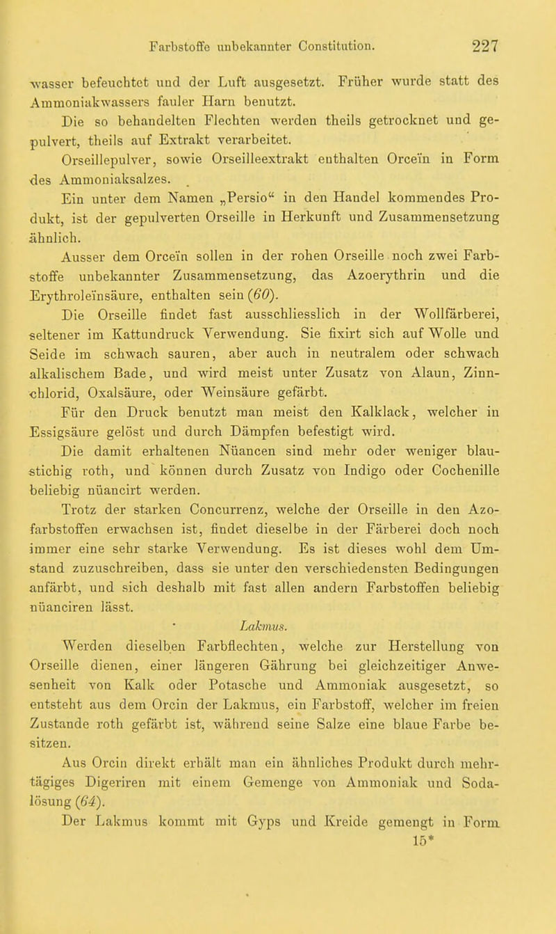 -wasser befeuchtet und der Luft ausgesetzt. Früher wurde statt des Atnmoniakwassers fauler Harn benutzt. Die so behandelten Flechten werden theils getrocknet und ge- pulvert, theils auf Extrakt verarbeitet. Oi'seillepulver, sowie Orseilleextrakt enthalten Orcem in Form des Ammoniaksalzes. Ein unter dem Namen „Persio in den Handel kommendes Pro- dukt, ist der gepulverten Orseille in Herkunft und Zusammensetzung ähnlich. Ausser dem Orcein sollen in der rohen Orseille noch zwei Farb- stoffe unbekannter Zusammensetzung, das Azoeiythrin und die Erythro] ein säure, enthalten sein {60). Die Orseille findet fast ausschliesslich in der Wollfärberei, seltener im Kattimdruck Verwendung. Sie fixirt sich auf Wolle und Seide im schwach sauren, aber auch in neutralem oder schwach alkalischem Bade, und wird meist unter Zusatz von Alaun, Zinn- chlorid, Oxalsäure, oder Weinsäure gefärbt. Für den Druck benutzt man meist den Kalklack, welcher in Essigsäure gelöst und durch Dämpfen befestigt wird. Die damit erhaltenen Nüancen sind mehr oder weniger blau- stichig roth, und können durch Zusatz von Indigo oder Cochenille beliebig nüancirt werden. Trotz der starken Concurrenz, welche der Orseille in den Azo- farbstofifen erwachsen ist, findet dieselbe in der Färberei doch noch immer eine sehr starke Verwendung. Es ist dieses wohl dem Um- stand zuzuschreiben, dass sie unter den verschiedensten Bedingungen anfärbt, und sich deshalb mit fast allen andern Farbstoffen beliebig nüanciren lässt. Lakmus. Werden dieselben Farbflechten, welche zur Herstellung von Orseille dienen, einer längeren Gährung bei gleichzeitiger Anwe- senheit von Kalk oder Potasche und Ammoniak ausgesetzt, so entsteht aus dem Orcin der Lakmus, ein Farbstoff, welcher im freien Zustande roth gefärbt ist, während seine Salze eine blaue Farbe be- sitzen. Aus Orcin direkt erhält man ein ähnliches Produkt durch mehr- tägiges Digeriren mit einem Gemenge von Ammoniak und Soda- lösung {64). Der Lakmus kommt mit Gyps und Kreide gemengt in Form 15*