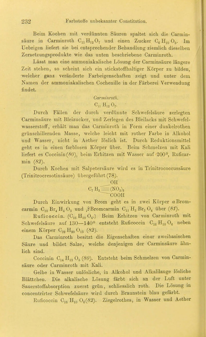 Beim Kochen mit verdünnten Säuren spaltet sich die Carmin- säure in Carminroth ChHijOy und einen Zucker CgHioOj. Im Uebrigen liefert sie bei entsprechender Behandlung ziemlich dieselben Zersetzungsprodukte wie das unten beschriebene Carminroth. Lässt man eine ammoniakalische Lösung der Carminsäure längere Zeit stehen, so scheint sich ein stickstoffhaltiger Körper zu bilden, welcher ganz veränderte Farbeigenschaften zeigt und unter dem Namen der ammoniakalischen Cochenille in der Färberei Verwendung findet. Carminroth. C,i Hjo O7. Durch Fällen der durch verdünnte Schwefelsäure zerlegten Carminsäure mit Bleizucker, und Zerlegen des Bleilacks mit Schwefel- wasserstoff, erhält man das Carminroth in Form einer dunkelrothen grünschillernden Masse, welche leicht mit rother Farbe in Alkohol und Wasser, nicht in Aether löslich ist. Durch Reduktionsmittel geht es in einen farblosen Körper über. Beim Schmelzen mit Kali liefert es Coccinin(SÖ), beim Erhitzen mit Wasser auf 200°, Ruficar- min (82). Durch Kochen mit Salpetersäure wird es in Trinitrococcussäure (Trinitrocresotinsäure) übergeführt (78). OH ~^cooti Durch Einwirkung von Brom geht es in zwei Körper a Brom- earmin Cio Br4 H4 O3 und /9Bromearmin Ci, HgBrgO^ über (81). Ruficoccin. (Cje Hjo Og.) Beim Erhitzen von Carminroth mit Schwefelsäure auf 130—140° entsteht Ruficoccin Cig H,o Og neben einem Körper C32 Hjq Ojg (82). Das Carminroth besitzt die Eigenschaften einer zweibasischen Säure und bildet Salze, welche denjenigen der Carminsäure ähn- lich sind. Coccinin C14 O5 (80). Entsteht beim Schmelzen von Carmin- säure oder Carminroth mit Kali. Gelbe in Wasser unlösliche, in Alkohol und Alkalilauge lösliche Blättchen. Die alkalische Lösung färbt sich an der Luft unter Sauerstoffabsorption zuerst grün, schliesslich roth. Die Lösung in concentrirter Schwefelsäure wird durch Braunstein blau gefärbt. Ruficoccin Cjg Hjo 0^(82). Ziegelrothes, in Wasser und Aether