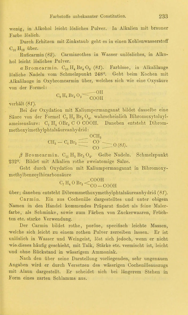 wenig, in Alkohol leicht lösliches Pulver. In Alkalien mit brauner Farbe löslich. Durch Erhitzen mit Zinkstaub geht es in einen Kohlenwasserstoff Cig über. Ruficarmin (82). Carminrothes in Wasser unlösliches, in Alko- hol leicht lösliches Pulver. a Bromearmin. 0,0 Br^ O3 (81). Farblose, in Alkalilauge lösliche Nadeln vom Schmelzpunkt 248°. Geht beim Kochen mit Alkalilauge in Oxybromcarmin über, welches sich wie eine Oxysäure von der Formel: CgHiBraOs-^^Qg verhält (81). Bei der Oxydation mit Kaliumpermanganat bildet dasselbe eine Säure von der Formel Cg Hg Br^ 0^, wahrscheinlich Bibromoxytoluyl- ameisensäure: C7 OBr^ C 0 COOH. Daneben entsteht Dibrom- methoxylmethylphtalsäureanhydrid: OCH3 CH3-C,Br,^ C0 ~^0 (81). ß Bromearmin. Cn H5 Brg O4. Gelbe Nadeln. Schmelzpunkt 232°. Bildet mit Alkalien rothe zweiatomige Salze. Geht durch Oxydation mit Kaliumpermanganat in Bibromoxy- methylbenzoylbi carbonsäure C,H,0Br2<^Q_^QQjj über; daneben entsteht Dibrommethoxymethylphtalsäureanhydrid (81). Carmin. Ein aus Cochenille dargestelltes und unter obigem Namen in den Handel kommendes Präparat findet als feine Maler- farbe, als Schminke, sowie zum Färben von Zuckerwaaren, Früch- ten etc. starke Verwendung. Der Carmin bildet rothe, poröse, specifisch leichte Massen, welche sich leicht zu einem rothen Pulver zerreiben lassen. Er ist unlöslich in Wasser und Weingeist, löst sich jedoch, wenn er nicht wie dieses häufig geschieht, mit Talk, Stärke etc. vermischt ist, leicht und ohne Rückstand in wässrigem Ammoniak. Nach den über seine Darstellung vorliegenden, sehr ungenauen Angaben wird er durch Versetzen des wässrigen Cochenilleauszugs mit Alaun dargestellt. Er scheidet sich bei längerem Stehen in Form eines zarten Schlamms aus.