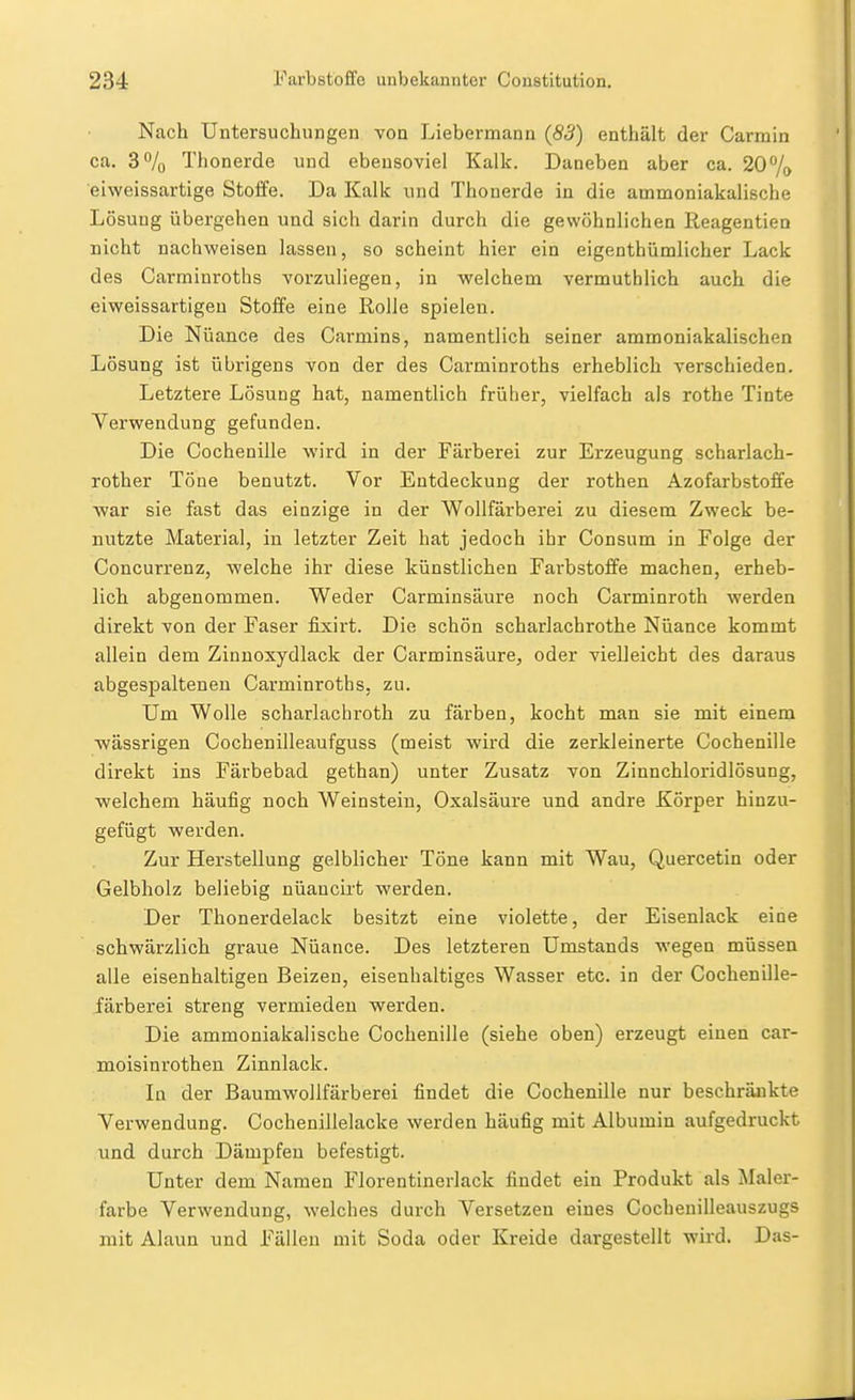 Nach Untersuchungen von Liebermann (83) enthält der Carmin ca. 3% Thonerde und ebensoviel Kalk. Daneben aber ca. 20% eiweissartige Stoife. Da Kalk und Thonerde in die ammoniakalische Lösung übergehen und sich darin durch die gewöhnlichen Reagentien nicht nachweisen lassen, so scheint hier ein eigenthümlicher Lack des Carnainroths vorzuliegen, in welchem vermuthlich auch die eiweissartigeu Stoffe eine Rolle spielen. Die Nuance des Carmins, namentlich seiner ammoniakalischen Lösung ist übrigens von der des Carminroths erheblich verschieden. Letztere Lösung hat, namentlich früher, vielfach als rothe Tinte Verwendung gefunden. Die Cochenille wird in der Färberei zur Erzeugung scharlach- rother Töne benutzt. Vor Entdeckung der rothen Azofarbstoffe war sie fast das einzige in der Wollfärberei zu diesem Zweck be- nutzte Material, in letzter Zeit hat jedoch ihr Consum in Folge der Concurrenz, welche ihr diese künstlichen Farbstoffe machen, erheb- lich abgenommen. Weder Carminsäure noch Carminroth werden direkt von der Faser fixirt. Die schön scharlachrothe Nüance kommt allein dem Zinnoxydlack der Carminsäure, oder vielleicht des daraus abgespaltenen Carminroths, zu. Um Wolle scharlachroth zu färben, kocht man sie mit einem wässrigen Cochenilleaufguss (meist wird die zerkleinerte Cochenille direkt ins Färbebad gethan) unter Zusatz von Zinnchloridlösung, welchem häufig noch Weinstein, Oxalsäure und andre Körper hinzu- gefügt werden. Zur Herstellung gelblicher Töne kann mit Wau, Quercetin oder Gelbholz beliebig nüaucirt werden. Der Thonerdelack besitzt eine violette, der Eisenlack eine schwärzlich graue Nüance. Des letzteren Umstands wegen müssen alle eisenhaltigen Beizen, eisenhaltiges Wasser etc. in der Cochenille- färberei streng vermieden werden. Die ammoniakalische Cochenille (siehe oben) erzeugt einen car- moisinrothen Zinnlack. In der Baumwollfärberei findet die Cochenille nur beschränkte Verwendung. Cochenillelacke werden häufig mit Albumin aufgedruckt und durch Dämpfen befestigt. Unter dem Namen Florentinerlack findet ein Produkt als Maler- farbe Verwendung, welches durch Versetzen eines Cochenilleauszugs mit Alaun und Fällen mit Soda oder Kreide dargestellt wird. Das-