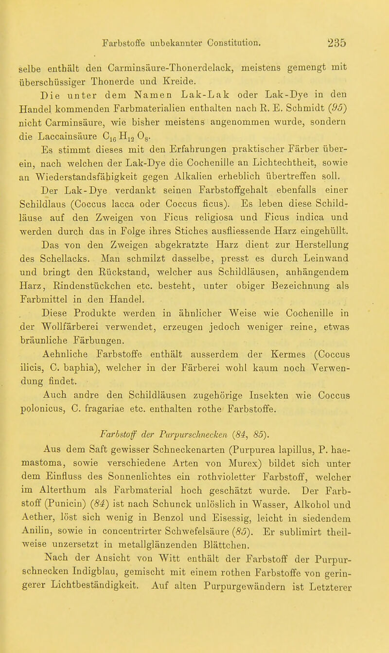 selbe enthält den Carminsiiure-Thonerdelack, meistens gemengt mit überschüssiger Thonerde und Kreide. Die unter dem Namen Lak-Lak oder Lak-Dye in den Handel kommenden Farbmaterialien enthalten nach R. E. Schmidt (95) nicht Carminsäure, wie bisher meistens angenommen wurde, sondern die Laccainsäure H,3 Og. Es stimmt dieses mit den Erfahrungen praktischer Färber über- ein, nach welchen der Lak-Dye die Cochenille an Lichtechtheit, sowie an Wiederstandsfähigkeit gegen Alkalien erheblich übertreffen soll. Der Lak-Dye verdankt seinen Farbstoffgehalt ebenfalls einer Schildlaus (Coccus lacca oder Coccus ficus). Es leben diese Schild- läuse auf den Zweigen von Ficus religiosa und Ficus indica und werden durch das in Folge ihres Stiches ausfliessende Harz eingehüllt. Das von den Zweigen abgekratzte Harz dient zur Herstellung des Schellacks. Man schmilzt dasselbe, presst es durch Leinwand und bringt den Rückstand, welcher aus Schildläusen, anhängendem Harz, Rindenstückchen etc. besteht, unter obiger Bezeichmmg als Farbmittel in den Handel. Diese Produkte werden in ähnlicher Weise wie Cochenille in der Wollfärberei verwendet, erzeugen jedoch weniger reine, etwas bräunliche Färbungen. Aehnliche Farbstoffe enthält ausserdem der Kermes (Coccus ilicis, C. baphia), welcher in der Färberei wohl kaum noch Yerwen- dung findet. Auch andre den Schildläusen zugehörige Insekten wie Coccus polonicus, C. fragariae etc. enthalten rothe Farbstoffe. Farbstoff der Paripur Schnecken {84, 85). Aus dem Saft gewisser Schneckenarten (Purpurea lapillus, P. hae- mastoma, sowie verschiedene Arten von Murex) bildet sich unter dem Einfluss des Sonnenlichtes ein rothvioletter Farbstoff, welcher im Alterthum als Farbmaterial hoch geschätzt wurde. Der Farb- stoff (Punicin) (84) ist nach Schunck unlöslich in Wasser, Alkohol und Aether, löst sich wenig in Benzol und Eisessig, leicht in siedendem Anilin, sowie in concentrirter Schwefelsäure [85). Er sublimirt theil- weise unzersetzt in metallglänzenden Blättchen. Nach der Ansicht von Witt enthält der Farbstoff' der Purpur- schnecken Indigblau, gemischt mit einem rothen Farbstoffe von gerin- gerer Lichtbeständigkeit. Auf alten Purpurgewändern ist Letzterer