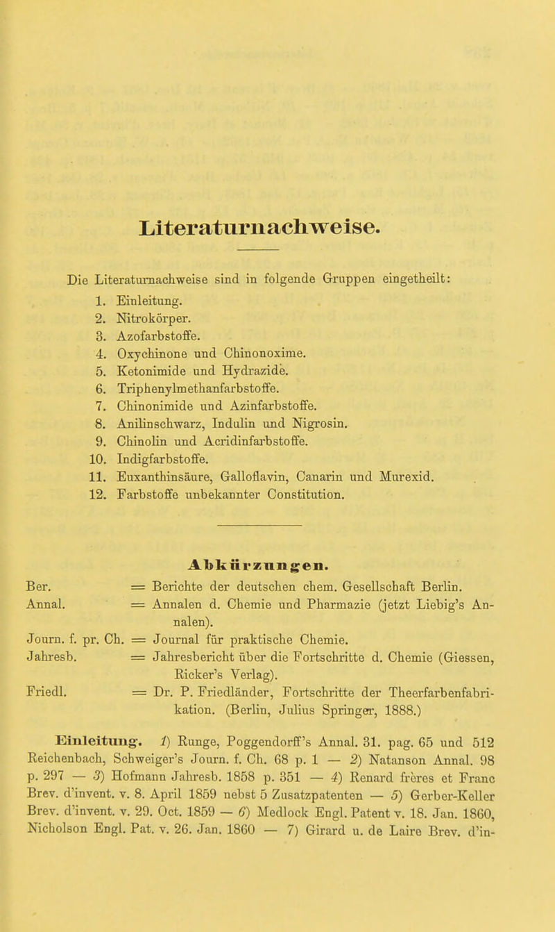 Literaturnachweise Die Literaturnachweise sind in folgende Gruppen eingetheilt: 1. Einleitung. 2. Nitrokörper. 3. Azofarbstoffe. 4. Oxychinone und Chinonoxirae. 5. Ketonimide und Hydi'azide. 6. Triphenylmethanfarbstoffe. 7. Chinonimide und Azinfarbstoffe. 8. Anilinschwarz, Indulin und Nigrosin. 9. Chinolin und Acridinfarbstoffe. 10. Indigfarbstoffe. 11. Euxanthinsäure, Galloflavin, Canarin und Murexid. 12. Farbstoffe unbekannter Constitution. Abkürzungen. Ber. = Berichte der deutschen ehem. Gesellschaft Berlin. Annal. = Annalen d. Chemie und Pharmazie (jetzt Liebig's An- nalen). Journ. f. pr. Ch. = Journal für praktische Chemie. Jahresb. = Jahresbericht über die Fortschritte d. Chemie (Glessen, Ricker's Verlag). Friedl. = Dr. P. Friedländer, Fortschritte der Theerfarbenfabri- kation. (Berlin, Julius Springer, 1888.) Einleitung-. 1) Runge, Poggendorff's Annal. 31. pag. 65 und 512 Reichenbach, Schweiger's Journ. f. Ch. 68 p. 1 — 2) Natanson Annal. 98 p. 297 — 3) Hofmann Jahi-esb. 1858 p. 351 — 4) Renard frcres et Franc Brev. d'invent. v. 8. April 1859 nebst 5 Zusatzpatenten — 5) Gerber-Keller Brev. d'invent. v. 29. Oct. 1859 — 6) Medlock Engl. Patent v. 18. Jan. 1860,