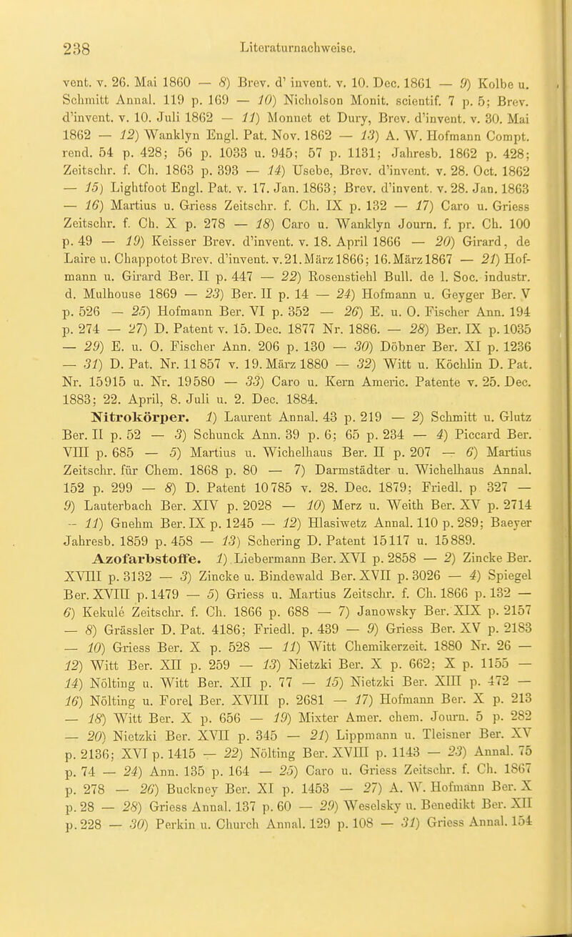 vent. V. 26. Mai 1860 — 8) Brey, d' invent. v. 10. Dec. 1861 — 9) Kolbe u. Schmitt Annal. 119 p. 169 — iO) Nicholson Monit. scientif. 7 p. 5; Brcv. d'invent. v. 10. Juli 1862 — ii) Monnot et Dury, Brcv. d'invent. v. 30. Mai 1862 — i2) Wanklyn Engl. Fat. Nov. 1862 — 13) A. W. Hofmann Compt. rend. 54 p. 428; 56 p. 1033 u. 945; 57 p. 1131; Jahresb. 1862 p. 428; Zeitschr. f. Cli. 1863 p. 393 — U) Usebe, Brev. d'invent. v. 28. Oct. 1862 — J5) Lightfoot Engl. Fat. v. 17. Jan. 1863; Brcv. d'invent. v. 28. Jan. 1863 — 16) Martius u. Griess Zeitschr. f. Ch. IX p. 132 — 17) Caro u. Gricss Zeitschr. f. Ch. X p. 278 — 18) Caro u. Wanklyn Journ. f. pr. Ch. 100 p. 49 — 10) Keisser Brev. d'invent. v. 18. April 1866 — 20) Girard, de Laire u. ChappototBrev. d'invent. v.21.Märzl866; 16.Märzl867 — 2/) Hof- mann u. Girard Ber. H p. 447 — 22) Rosenstiehl Bull, de 1. Soc. industr. d. Mulhouse 1869 — 23) Ber. 11 p. 14 — 24) Hofmann u. Geyger Ber. V p. 526 - 25) Hofmann Ber. VI p. 352 — 26) E. u. 0. Fischer Ana. 194 p. 274 — 27) D. Patent v. 15. Dec. 1877 Nr. 1886. — 28) Ber. IX p. 1035 — 29) E. u. 0. Fischer Ann. 206 p. 130 — 30) Döbner Ber. XI p. 1236 — 31) D. Fat. Nr. 11857 v. 19. März 1880 — 32) Witt u. Köclilin D. Fat. Nr. 15915 u. Nr. 19580 — 33) Caro u. Kern Americ. Fatente v, 25. Dec. 1883; 22. April, 8. Juli u. 2. Dec. 1884. Ifitrokörper. 1) Laurent Annal. 43 p. 219 — 2) Schmitt u. Glutz Ber. II p. 52 — 3) Schunck Ann. 39 p. 6; 65 p. 234 — 4) Ficcard Ber. VIII p. 685 — 5) Martius u. Wichelhaus Ber. H p. 207 — 6) Martius Zeitsclu-. für Chem. 1868 p. 80 — 7) Darmstädter u. Wichelliaus Annal. 152 p. 299 — 8) D. Fatent 10785 v. 28. Dec. 1879; Friedl. p 327 — 9) Lauterbach Ber. XIV p. 2028 — 10) Merz u. Weith Ber. XV p. 2714 -- 11) Gnehm Ber. IX p. 1245 — 12) Hlasiwetz Annal. 110 p. 289; Baeyer Jahresb. 1859 p. 458 — 13) Schering D. Fatent 15117 u. 15889. Azofarbstoflfe. i) Liebermann Ber. XVI p. 2858 — 2) Zincke Ber. XVHI p.3132 — 5) Zincke u. Bindewald Ber.XVH p. 3026 — 4) Spiegel Ber. XVra p. 1479 — 5) Griess u. Martius Zeitschr. f. Ch. 1866 p. 132 — 6) Kekule Zeitschr. f. Ch. 1866 p. 688 — 7) Janowsky Ber. XIX p. 2157 — 8) Grassier D. Fat. 4186; Friedl. p. 439 — 9) Griess Ber. XV p. 2183 — 10) Griess Ber. X p. 528 — 11) Witt Chemikerzeit. 1880 Nr. 26 — 12) Witt Ber. XH p. 259 — 13) Nietzki Ber. X p. 662; X p. 1155 — 14) Nölting u. Witt Ber. XH p. 77 — 15) Nietzki Ber. XIH p. 472 — 16) Nölting u. Forel Ber. XVIII p. 2681 — 17) Hofmann Ber. X p. 213 — 18) Witt Ber. X p. 656 — 19) Mixter Amer. chem. Journ. 5 p. 282 — 20) Nietzki Ber. XVH p. 345 — 21) Lippmann u. Tleisner Ber. XV p. 2136; XVI p. 1415 — 22) Nölting Ber. XVIII p. 1143 — 23) Annal. 75 p. 74 _ 24) Ann. 135 p. 164 — 25) Caro u. Griess Zeitschr. f. Ch. 1867 p. 278 — 26) Buckney Ber. XI p. 1453 — 27) A. W. Hofmann Ber. X p. 28 — 28) Gricss Annal. 137 p. 60 — 29) Weselsky u. Benedikt Ber. XH p.228 — 30) Ferkin u. Church Annal. 129 p. 108 — 31) Griess Annal. 154