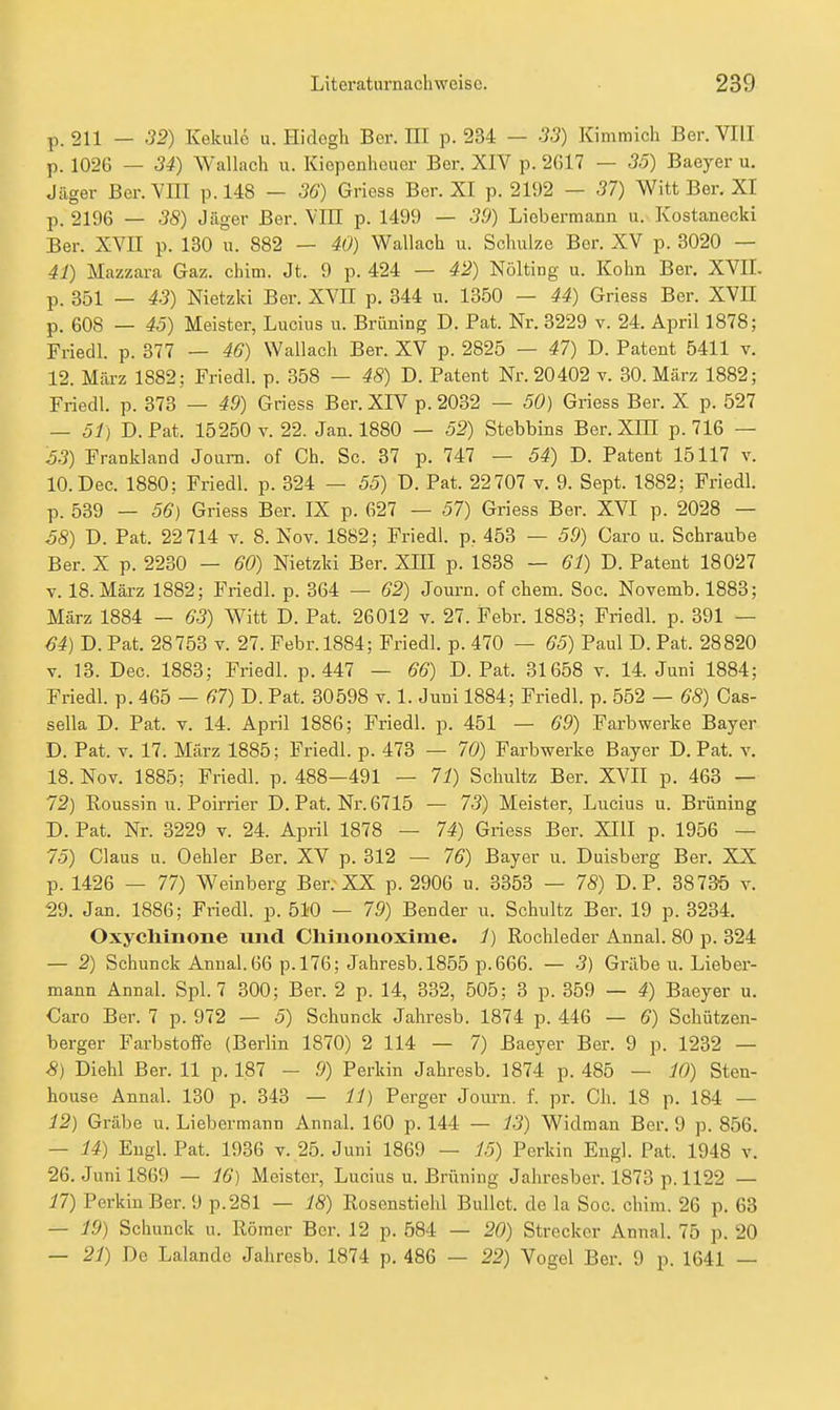 p. 211 — S2) Kekulö u. Hidogh Ber. HI p. 234 — 33) Kimmich Ber. VIII p. 1026 — 34) Wallacli u. Kiopenheuer Ber. XIV p. 2617 — 35) Baeyer u. Jäger Ber. VIII p. 148 — 36) Griess Ber. XI p. 2192 — 37) Witt Ber. XI p. 2196 — 38) Jäger Ber. Vm p. 1499 — 39) Liebermann u. Kostanecki Ber. XVII p. 130 u. 882 — 40) Wallach u. Schulze Ber. XV p. 3020 — 41) Mazzara Gaz. chim. Jt. 9 p. 424 — 42) Nölting u. Kohn Ber, XVII. p. 351 — 43) Nietzki Bor. XVII p. 344 u. 1350 — 44) Griess Ber. XVE p. 608 — 43) Meister, Lucius u. Brüning D. Fat. Nr. 3229 v. 24. April 1878; Friedl. p. 377 — 46) Wallach Ber. XV p. 2825 — 47) D. Patent 5411 v. 12. März 1882; Friedl. p. 358 — 48) D. Patent Nr. 20402 v. 30. März 1882; Friedl. p. 373 — 49) Griess Ber. XIV p. 2032 — 50) Griess Ber. X p. 527 — Sf) D.Pat. 15250 V. 22. Jan. 1880 — 52) Stebbins Ber.XIH p. 716 — 63) Frankland Joum. of Gh. Sc. 37 p. 747 — 54) D. Patent 15117 v. lO.Dec. 1880; Friedl. p. 324 — 55) T). Pat. 22707 v. 9. Sept. 1882; Friedl. p. 539 — 56} Griess Ber. IX p. 627 — 57) Griess Ber. XVI p. 2028 — S8) D. Pat. 22 714 v. 8. Nov. 1882; Friedl. p, 453 — 59) Caro u. Schraube Ber. X p. 2230 — 60) Nietzki Ber. XIII p. 1838 — 61) D. Patent 18027 V. 18. Mäi-z 1882; Friedl. p. 364 — 62) Journ. of ehem. Soc. Novemb. 1883; März 1884 — 63) Witt D. Pat. 26012 v. 27. Febr. 1883; Friedl. p. 391 — 64) D. Pat. 28753 v. 27. Febr. 1884; Friedl. p. 470 — 65) Paul D. Pat. 28820 V. 13. Dec. 1883; Friedl. p. 447 — 66) D.Pat. 31658 v. 14. Juni 1884; Friedl. p. 465 — 67) D. Pat. 30598 v. 1. Juni 1884; Friedl. p. 552 — 68) Cas- sella D. Pat. v. 14. April 1886; Friedl. p. 451 — 69) Farbwerke Bayer D. Pat. V. 17. März 1885; Friedl. p. 473 — 70) Farbwerke Bayer D.Pat. v, 18. Nov. 1885; Friedl. p. 488—491 — 71) Schultz Ber. XVII p. 463 — 72) Roussin u. Poirrier D. Pat. Nr. 6715 — 73) Meister, Lucius u. Brüning D. Pat. Nr. 3229 v. 24. April 1878 — 74) Griess Ber. XIII p. 1956 — 75) Claus u. Oehler Ber. XV p. 312 — 76) Bayer u. Dulsberg Ber. XX p. 1426 — 77) Weinberg Ber. XX p. 2906 u. 3353 — 78) D. P. 3873Ö v. 29. Jan. 1886; Friedl. p. 51-0 — 79) Bender u. Schultz Ber. 19 p. 3234. Oxycliinone und Chinonoxlme. 1) Rochleder Annal. 80 p. 324 — 2) Schunck Annal. 66 p.l76; Jahresb.1855 p.666. — 3) Grabe u. Lieber- mann Annal. Spl. 7 300; Ber. 2 p. 14, 332, 505; 3 p. 359 — 4) Baeyer u. Caro Ber. 7 p. 972 — 5) Schunck Jahresb. 1874 p. 446 — 6) Schützen- berger Farbstoffe (Beriin 1870) 2 114 — 7) Baeyer Ber. 9 p. 1232 — 8) Diehl Ber. 11 p. 187 - 9) Perkin Jahresb. 1874 p. 485 — 10) Sten- house Annal. 130 p. 343 — 11) Perger Journ. f. pr. Ch. 18 p. 184 — 12) Grabe u. Lieberraann Annal. 160 p. 144 — 13) Widman Ber. 9 p. 856. — 14) Engl. Pat. 1936 v. 25. Juni 1869 — 15) Perkin Engl. Pat. 1948 v. 26. Juni 1869 — 16) Meister, Lucius u. Brüning Jahrcsber. 1873 p. 1122 — 17) Perkin Ber. 9 p.281 — 18) Rosenstiehl Bullet, de la Soc. chim. 26 p. 63 — 19) Schunck n. Römer Ber. 12 p. 584 — 20) Strecker Annal. 75 p. 20 — 21) De Lalande Jahresb. 1874 p. 486 — 22) Vogel Ber. 9 p. 1641 —