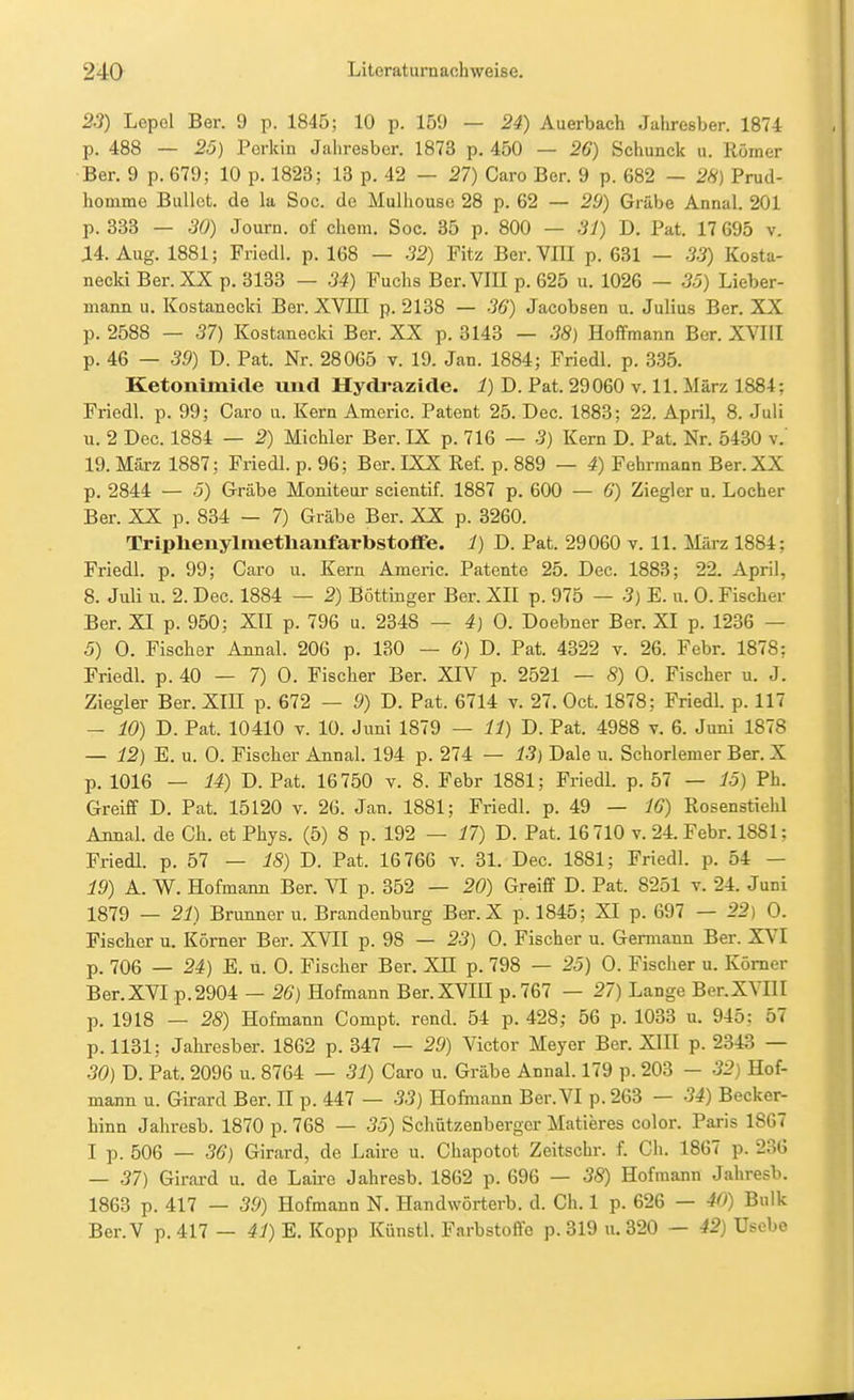 23) Lepol Ber. 9 p. 1845; 10 p. 159 — 24) Auerbach Jahresber. 1874 p. 488 — 20) Perkin Jahresber. 1873 p. 450 — 26) Schunck u. Römer Ber. 9 p. 679; 10 p. 1823; 13 p. 42 — 27) Caro Ber. 9 p. 682 — 2*) Prud- homme Bullet, de la Sog. de Mulhouse 28 p. 62 — 29) Grabe Annal. 201 p. 333 — 30) Journ. of ehem. Soc. 35 p. 800 — 31) D. Pat. 17 695 v. J14. Aug. 1881; Friedl. p. 168 — 32) Fitz Ber. VIII p. 631 — 33) Kosta- necki Ber. XX p. 3133 — 34) Fuchs Ber. Vm p. 625 u. 1026 — 35) Lieber- mann u. Kostanecki Ber. XVIII p. 2138 — 36) Jacobsen u. Julius Ber. XX p. 2588 — 37) Kostanecki Ber. XX p. 3143 — 38) Hoffmann Ber. XVIII p. 46 — 39) D. Pat. Nr. 28065 v. 19. Jan. 1884; Friedl. p. 335. Ketonimide und Hydrazide. 1) D. Pat. 29060 v. 11. März 1884; Friedl. p. 99; Caro u. Kern Americ. Patent 25. Dec. 1883; 22. April, 8. Juli u. 2 Dec. 1884 — 2) Michler Ber. IX p. 716 — -3) Kern D. Pat. Nr. 5430 v. 19. Mäxz 1887; Friedl. p. 96; Ber. IXX Ref. p. 889 — 4) Fehrmann Ber. XX p. 2844 — 5) Grabe Moniteur scientif. 1887 p. 600 — 6) Ziegler u. Locher Ber. XX p. 834 — 7) Grabe Ber. XX p. 3260. Triphenylitietlianfarbstoffe. 1) D. Pat. 29060 v. 11. März 1884; Friedl. p. 99; Caro u. Kern Americ. Patente 25. Dec. 1883; 22. April, 8. Juli u. 2. Dec. 1884 — 2) Böttinger Ber. XII p. 975 — 3) E. u. 0. Fischer Ber. XI p. 950; XII p. 796 u. 2348 — 4) 0. Doebner Ber. XI p. 1236 — 5) 0. Fischer Annal. 206 p. 130 — 6) D. Pat. 4322 v. 26. Febr. 1878; Friedl. p. 40 — 7) 0. Fischer Ber. XIV p. 2521 — 8) 0. Fischer u. J. Ziegler Ber. XIII p. 672 — 9) D. Pat. 6714 v. 27. Oct. 1878; Friedl. p. 117 — 10) D. Pat. 10410 V. 10. Juni 1879 — 11) D. Pat. 4988 v. 6. Juni 1878 — 12) E. u. 0. Fischer Annal. 194 p. 274 — 13) Dale u. Schorlemer Ber. X p. 1016 — 14) D. Pat. 16750 v. 8. Febr 1881; Friedl. p. 57 — 15) Ph. Greiff D. Pat. 15120 v. 26. Jan. 1881; Friedl. p. 49 — 16) Rosenstielil Annal. de Ch. et Phys. (5) 8 p. 192 — 17) D. Pat. 16 710 v. 24. Febr. 1881; Friedl. p. 57 — 18) D. Pat. 16766 v. 31. Dec. 1881; Friedl. p. 54 — 19) A. W. Hofmann Ber. VI p. 352 — 20) Greiff D. Pat. 8251 t. 24. Juni 1879 — 21) Brunner u. Brandenburg Ber. X p. 1845; XI p. 697 — 22 ) 0. Fischer u. Körner Ber. XVII p. 98 — 23) 0. Fischer u. Germann Ber. XVI p. 706 — 24) E. u. 0. Fischer Ber. XH p. 798 — 25) 0. Fischer u. Körner Ber.XVI p.2904 — 26) Hofmann Ber.XVIU p.767 — 27) Lange Ber.XVIII p. 1918 — 28) Hofmann Compt. rend. 54 p. 428; 56 p. 1033 u. 945; 57 p.1131; Jahresber. 1862 p. 347 — 29) Victor Meyer Ber. XIII p. 2343 — 30) D. Pat. 2096 u. 8764 — 31) Caro u. Grabe Annal. 179 p. 203 — 32) Hof- mann u. Girard Ber. II p. 447 — 33) Hofmann Ber. VI p. 263 — 34) Becker- hinn Jahresb. 1870 p. 768 — 35) Schützenberger Matieres color. Paris 1867 I p. 506 — 36) Girard, de Laire u. Chapotot Zeitschr. f. Ch. 1867 p. 236 — 37) Girard u. de Laire Jahresb. 1862 p. 696 — 38) Hofmann Jahresb. 1863 p. 417 — 39) Hofmann N. Handwörterb. d. Ch. 1 p. 626 — 40) Bulk