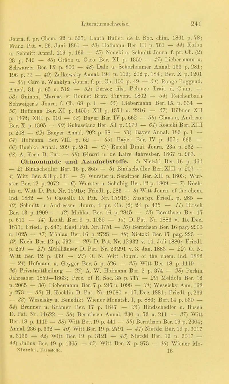 Journ. f. pr. Cheni. 92 p. 337; LauUi Bullet, de la Soc. chim. 1861 p. 78; Franz. Pat. v. 26. Juni 1861 — 43) Hofmann Ber. III p. 761 — 44) Kolbe u. Schmitt Annal. 119 p. 169 — 4ö) Nencki n. Schmitt Journ. f. pr. Ch. (2) 23 p. 549 — 46) Grilbe u. Caro Bcr. XI p. 1350 — 47) Liebormann u. Schwarzer Ber. IX p. 800 — 48) Dale u. Scborlemmer Annal. 166 p. 281; 196 p. 77 — 49) Zulkowsky Annal. 194 p. 119; 202 p. 184; Ber. X p. 1201 — 50) Caro u. Wanklyn Journ. f. pr. Ch. 100 p. 49 — Range Poggcnd, Annal. 31 p. 65 u. 512 — ö2) Persoz fils, Pelouze Trait. d. Chim. — 53) Guinon, Marnas et Bonnet Brev. d'invent. 1862 — 54) lieichenbach Schweiger's Journ. f. Ch. 68 p. 1 — 55) Liebermann Ber. IX p. 334 — 56) Hofmann Ber. XI p. 1455; XII p. 1371 u. 2216 — 57) Döbnor XII p. 1462: Xin p. 610 — 58) Bayer Ber. IV p. 662 — 59) Claus u. Andreae Ber. X p. 1305 — 60) Gukassianz Ber. XI p. 1179 — 61) Rosicki Ber. XIII p. 208 — 62) Baeyer Annal. 202 p. 68 — 63) Bayer Annal. 183 p. 1 — 64) Hofmann Ber. YIII p. 62 — 65) Bayer Ber. IV p. 457; 663 — 66) Buchka Annal. 209 p. 261 — 67) Reichl Dingl. Journ. 235 p. 232 — 68) A. Kern D. Pat. — 69) Girard u. de Laire Jahresber. 1867 p. 963. Chinonimitle imtl AzinfarbstolFe. J) Nietzki Ber. 16 p. 464 — 2) Bindschedler Ber. 16 p. 865 — 3) Bindschedler Ber. XIII p. 207 — 4) Witt Ber. XII p. 931 — 5) Wurster u. Sendtner Ber. XII p. 1803; Wur- ster Ber. 12 p. 2072 — 6) Wurster u. Schobig Ber. 12 p. 1809 — 7) Köch- lin u. Witt D. Pat. Nr. 15915; Friedl. p. 283 — 8) Witt Journ. of the ehem. Ind. 1882 — 9) Cassella D. Pat. Nr. 15915; Zusatzp. Friedl. p. 285 — 10) Schmitt u. Andressen Journ. f. pr. Ch. (2) 24 p. 435 — 11) Hirsch Ber. 13 p. 1909 — 12) Möhlau Ber. 16 p. 2845 — 13) Bemthsen Ber. 17 p. 611 — 14) Lauth Ber. 9 p. 1035 — 15) D. Pat. Nr. 1886 v. 15. Dec, 1877; Friedl. p.247; Engl. Pat. Nr. 3751 — 16) Bemthsen Ber. 16 pag. 2903 u. 1025 — 17) Möhlau Ber. 16 p. 2728 — 18) Nietzki Ber. 17 pag. 223 — 19) Koch Ber. 12 p. 592 — 20) D. Pat. Nr. 12932 v. 14. Juli 1880; Friedl. p. 259 — 21) Mühlhäuser D. Pat. Nr. 23291 v. 3. Jan. 1883 — 22) 0. N. Witt Ber. 12 p. 939 — 23) 0. N. Witt Journ. of the ehem. Ind. 1882 — 24) Hofmann u. Geyger Ber. 5 p. 526 — 25) Witt Ber. 18 p. 1119 — 26) Privatmittheilung — 27) A. ^Y. Hofmann Ber. 2 p. 374 — 28) Perkia Jahresber. 1859—1863; Proc. of R. Soc. 35 p. 717 ~ 29) Meldola Ber. 12 p. 2065 — 30) Liebermann Ber. 7 p. 247 u. 1098 — 31) Weselsky Ann. 162 p.273 — 32) H. Köchlin D. Pat. Nr. 19580 v. 17. Dec. 1881; Friedl. p.269 — 33) Weselsky u. Benedikt Wiener Monatsh. I, p. 886; Ber. 14 p. 530 — 34) Brunner u. Krämer Ber. 17 p. 1847 — 35) Bindschedler u. Busch D. Pat. Nr. 14622 — 36) Bemthsen Annal. 230 p. 73 u. 211 — 37) Witt Ber. 18 p. 1119 — 38) Witt Ber. 19 p. 441 — 39) Bernthsen Ber. 19 p. 2604; Annal. 236 p. 332 — 40) Witt Ber. 19 p. 2791 — 41) Nietzki Ber. 19 p. 3017 u. 3136 — 42) Witt Ber. 19 p. 3121 — 43) Nietzki Bor. 19 p. 3017 — 44) Julius Ber. 19 p. 1365 — 45) Witt Ber. X p. 873 — 46) Wiener Uo- Nictzki, l-'arb.ito(Te. Ig