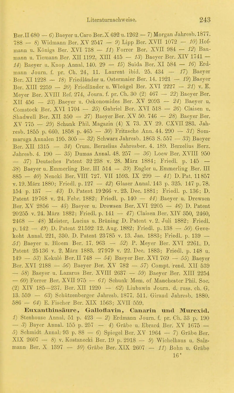 Ber.n 680 — 6) Baeyer u.Caro Ber.X 692 u. 1262 — 7) Morgan Jahresb. 1877. 788 — 8) Widraann Ber. XV 2547 - 9) Lipp Ber. XVII 1072 — 10) Hof- uiann u. Königs Ber. XVI 738 — il) Forror Ber. XVII 984 — 12) Bau- mann u. Tiemann Ber. XII 1192, XIII 415 — 13) Baeyer Ber. XIV 1741 — 14) Baeyer u. Knop Annal. 140. 29 — 15) Suida Ber. XI 584 — 16) Erd- mann Journ. f. pr. Ch. 24, 11. Laurent ibid. 25. 434 — 17) Baeyer Ber. XI 1228 — 18) Fricdländer u. Ostermaier Ber. 14. 1921 — 19) Baeyer Ber. XIII 22.'i9 — 20) Friedländer u. Wleügel Ber. XVI 2227 — 21) v. E. Meyer Ber. XVIH Kef. 274, Journ. f. pr. Ch. 30 (2) 467 — 22) Baeyer Ber. XII 456 — 23) Baeyer u. Oekonomides Ber. XV 2093 — 24) Baeyer u. Comstocic Ber. XVI 1704 — 25) Gabriel Ber. XVI 518 — 26) Ciaisen u. .Shadwell Ber. XII 350 — 27) Baeyer Ber. XV 50. 746 — 28) Baeyer Ber. XV 775 — 29) Schunk Phil. Magazin (4) X 73. XV 29. CXVH 283. Jah- resb. 1855 p. 660. 1858 p. 465 — 30) Fritzsche Ann. 44. 290 — 31) Som- maruga Annalen 195. 305 — 32) Schwarz Jahresb. 1863 S. 557 — 5-3) Baeyer Ber. XII 1315 — 34) Crum. Berzelius Jahresber. 4. 189. Berzelius Berz. Jahresb. 4. 190 — 35) Dumas Annal. 48. 257 — 36) Loew Ber. XVIII 950 — 37) Deutsches Patent 32 238 v. 28. März 1884; Friedl. p. 145 — ■38) Baeyer u. Emmerling Ber. III 514 — 39) Engler u. Emmerling Ber. HI 585 — 40) Nencki Ber. VIH 727. VII 1593. IX 299 — 41) D. Fat. 11857 T. 19. März 1880; Friedl. p. 127 — 42) Glaser Annal. 143 p. 325. 147 p. 78. 154 p. 137 — 43) D. Patent 19266 v. 23. Dec. 1881; Friedl. p. 136; D. Patent 19768 v. 24. Febr. 1882; Friedl. p. 140 — 44) Baeyer u. Drewsen Ber. XV 2856 — 45) Baeyer u. Drewsen Ber. XVI 2205 — 46) D. Patent 20255 V. 24. März 1882; Friedl. p. 141 — 47) Ciaisen Ber. XI^ 350, 2460, 2468 — 48) Meister, Lucius u. Brüning D.Patent v. 2. Juli 1882; Friedl. •p. 142 — 49) D. Patent 21592 12. Aug. 1882: Friedl. p. 138 — 50) Geve- toht Annal. 221, 330. D. Patent 23785 v. 13. Jan. 1883; Friedl. p. 139 — ■51) Baeyer u. Bloem Ber. 17. 963 — 52) P. Meyer Ber. XVI 2261. D. Patent 25136 v. 2. März 1883. 27979 v. 22. Dec. 1883; Fried), p. 148 u, 149 — 53) Kekule Ber. II 748 — 54) Baeyer Ber. XVI 769 — 55) Baeyer Ber. XVI 2188 — 56) Baeyer Ber. XV 782 — 57) Compt. rend. XII 539 — 58) Baeyer u. Lazarus Ber. XVIII 2637 — 59) Baeyer Ber. XIII 2254 — 60) Forrer Ber. XVII 975 — 61) Schunk Mem. of Manchester Phil. Sog. <2) XIV 185—237. Ber. XH 1220 — 62) Liubawin Journ. d. russ. ch. G. 13. 559 — 63) Schiitzenberger Jahresb. 1877. 511. Giraud Jahresb. 1880. 586 — 64) E. Fischer Ber. XIX 1563; XVII 559. EuxantMnsäure, Galloflavin, Canariu und Mm*exi(l. 1) Stenhouse Annal. 51 p. 423 — 2) Erdmann Journ. f. pr. Ch. 33 p. 190 — .5) Bayer Annal. 155 p. 257 — 4) Grabe u. Ebrard Ber. XV 1675 — 5) Schmidt Annal. 93 p. 88 — 6) Spiegel Ber. XV 1964 — 7) Grabe Ber. XIX 2607 — 8) V. Kostanecki Ber. 19 p. 2918 — .9) Wichelhaus u. Salz- mann Ber. X 1397 — 10) Grabe Ber. XIX 2607 — 11) ßohu u. Grübe 16'