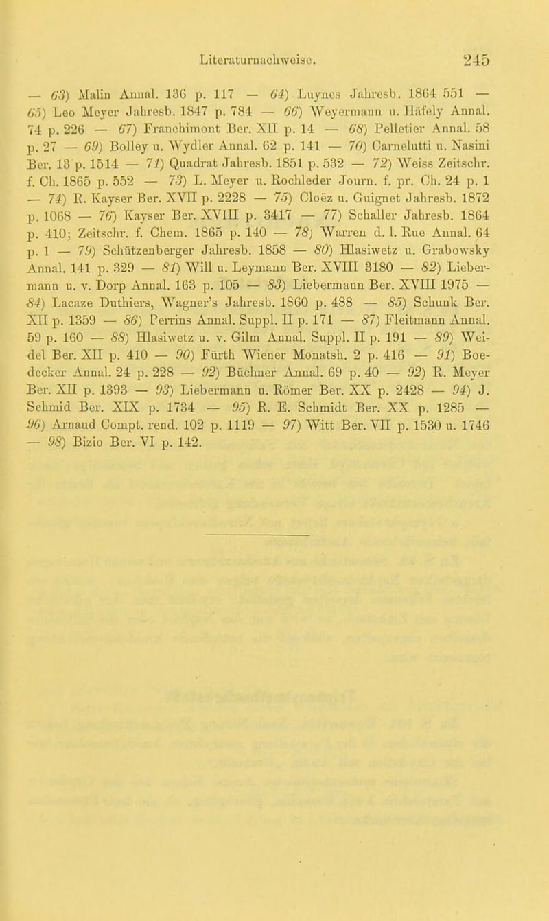 — 63) iMalin Aniuil. 136 p. U7 - 64) Luynes JaLrcsb. 18G4 551 — 6V>) Leo Meyer Jahresb. 1847 p. 784 — 66) AVeyermann u. Häfely Annal, 74 p. 226 — 67) Franchimont Ber. XII p. 14 — 68) Pelletier Annal. 58 p. 27 — 69) Bolley u. WycUcr Annal. 62 p. 141 — 70) Carnolutti u. Nasini Ber. 13 p. 1514 — 71) Quadrat Jahresb. 1851 p. 532 — 72) Weiss Zeitschr. f. Ch. 1865 p. 552 — 73) L. Meyer u. Rochleder Joum. f. pr. Ch. 24 p. 1 — 74) E. Kayser Ber. XVII p. 2228 — 75) Cloez u. Guignet Jahresb. 1872 p. 1068 — 76) Kayser Ber. XVIII p. 3417 — 77) Schaller Jahresb. 1864 p. 410; Zeitschr. f. Chem. 1865 p. 140 — 78) Wai-ren d. 1. Rue Aunal. 64 jD. 1 — 79) Schützenberger Jahresb. 1858 — 80) Hlasiwetz u. Grabowsky Annal. 141 p. 329 — 81) Will u. Leymann Ber. XVIII 3180 — 82) Lieber- uiann u. v. Dorp Annal. 163 p. 105 — 83) Liebermann Ber. XVIII 1975 — S4) Lacaze Duthiers, Wagner's Jahresb. 1860 p. 488 — 85) Schunk Ber. XII p. 1359 — 86) Pemns Annal. Suppl. II p. 171 — 87) Fleitmann Annal. 59 p. 160 — 88) HIasiAvetz u. v. Gilm Annal. Suppl. II p. 191 — 89) Wei- <lel Ber. XII p. 410 — 90) Fürth Wiener Monatsh. 2 p. 416 — 91) Boe- decker Annal. 24 p. 228 — 92) Büchner Annal. 69 p. 40 — 92) R. Meyer Ber. Xn p. 1893 — 93) Liebermann u. Römer Ber. XX p. 2428 — 94) J. Schmid Ber. XJX p. 1734 — 95) R. E. Schmidt Ber. XX p. 1285 — S6) Amaud Compt. rend. 102 p. 1119 — 97) Witt Ber. VE p. 1530 u. 1746 — 98) Bizio Ber. VI p. 142.