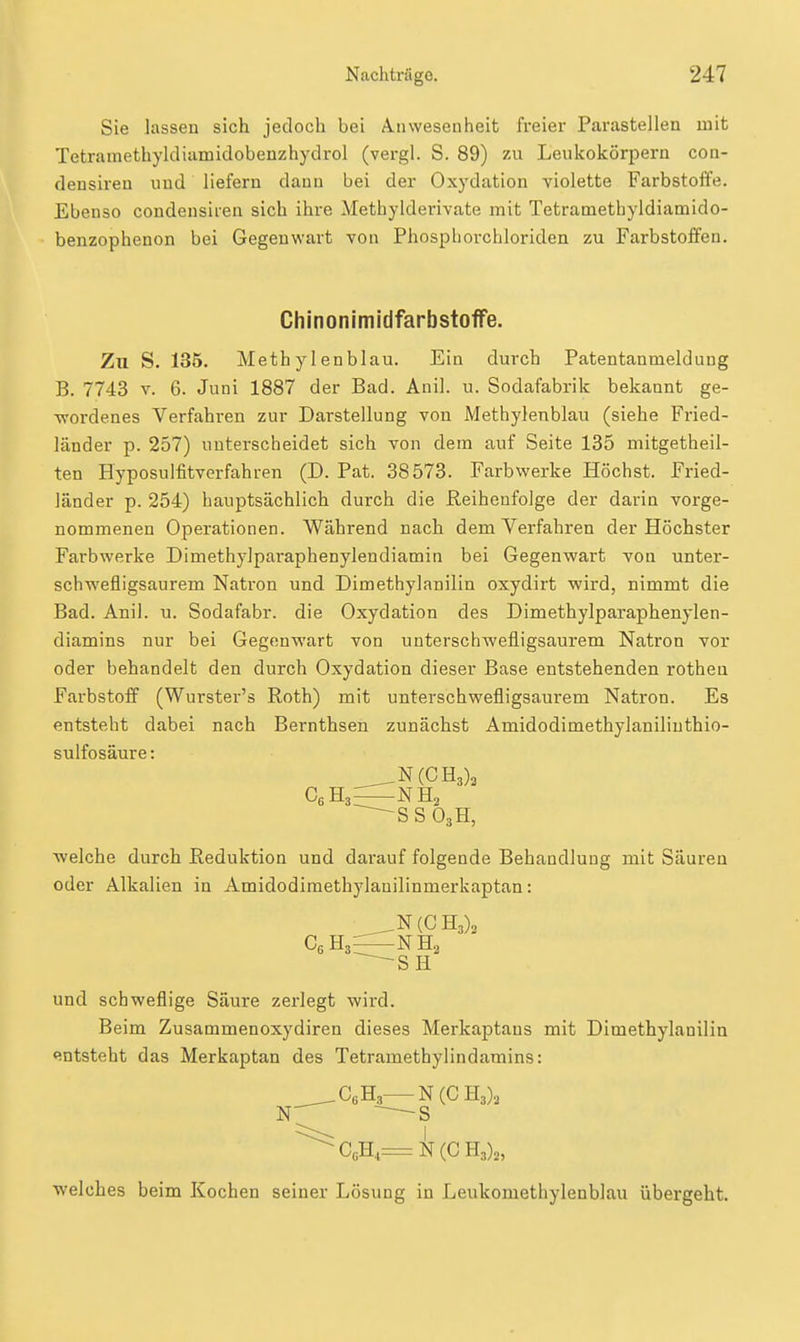 Sie lassen sich jedoch bei Anwesenheit freier Parasteilen mit Tetramethyldiamidobenzhydrol (vergl. S. 89) zu Leukokörpern con- densiren und liefern dann bei der Oxydation violette Farbstoffe. Ebenso condensiren sich ihre Methylderivate mit Tetramethyldiamido- benzophenon bei Gegenwart von Phospborchloriden zu Farbstoffen. ChinonlmidfarbstofFe. Zu S. 135. Methylenblau. Ein durch Patentanmeldung B. 7743 V. 6. Juni 1887 der Bad. Auil. u. Sodafabrik bekannt ge- ■wordenes Verfahren zur Darstellung von Methylenblau (siehe Fried- länder p. 257) unterscheidet sich von dem auf Seite 135 mitgetheil- ten Hyposulfitverfahren (D. Pat. 38573. Farbwerke Höchst. Fried- länder p. 254) hauptsächlich durch die Reihenfolge der darin vorge- nommenen Operationen. Während nach dem Verfahren der Höchster Farbwerke Dimethylparaphenylendiamin bei Gegenwart von unter- schwefligsaurem Natron und Dimethylanilin oxydirt wird, nimmt die Bad. Anil. u. Sodafabr. die Oxydation des Dimethylparaphenylen- diamins nur bei Gegenwart von unterschwefligsaurem Natron vor oder behandelt den durch Oxydation dieser Base entstehenden rotheu Farbstoff (Wurster's Roth) mit unterschwefligsaurem Natron. Es entsteht dabei nach Bernthsen zunächst Amidodimethylanilinthio- sulfosäure: N(CH3)2 C«H,—NH, ^3' ^SSO,H, ■welche durch Reduktion und darauf folgende Behandlung mit Säuren oder Alkalien in Amidodimethylanilinmerkaptan: N(CH3)3 SH und schweflige Säure zerlegt wird. Beim Zusammenoxydiren dieses Merkaptaus mit Dimethylanilin «entsteht das Merkaptan des Tetrametbylindamins: ^^CßH.,—N(C H3)., N -S ^CÄ=N(CH3)„ welches beim Kochen seiner Lösung in Leukomethylenblau übergeht.