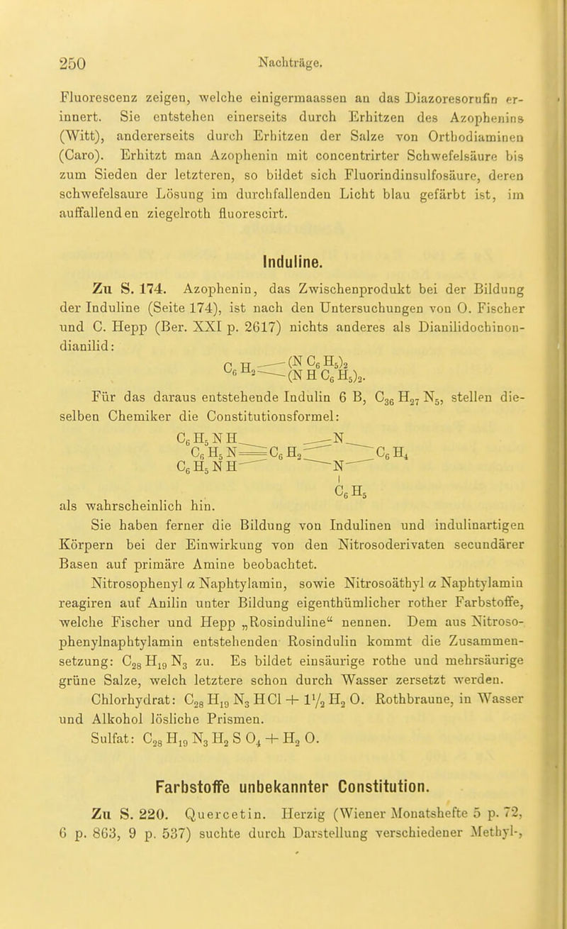 Fluorescenz zeigeu, welche einigermaassen an das Diazoresorufin er- innert. Sie entstehen einerseits durch Erhitzen des Azophenins (Witt), andererseits durch Erhitzen der Salze von Orthodiaminen (Caro). Erhitzt man Azophenin mit concentrirter Schwefelsäure bis zum Sieden der letzteren, so bildet sich Fluorindinsulfosäure, deren schwefelsaure Lösung im durchfallenden Licht blau gefärbt ist, im auffallenden ziegelroth fluorescirt. Induline. Zu S. 174. Azophenin, das Zwischenprodukt bei der Bildung der Induline (Seite 174), ist nach den Untersuchungen von 0. Fischer und C. Hepp (Ber. XXI p. 2617) nichts anderes als Dianilidochinon- dianilid: C H -^(NCbHs)^ -(NHCeHs)^. Für das daraus entstehende Indulin 6 B, Cgg Hg, N5, stellen die- selben Chemiker die Constitutionsformel: Cfi H5 N=^=C6 Hg. CßH^ CeHsNH^ N- I als wahrscheinlich hin. Sie haben ferner die Bildung von Indulinen und indulinartigen Körpern bei der Einwirkung von den Nitrosoderivaten secundärer Basen auf primäre Amine beobachtet. Nitrosophenyl a Naphtylamin, sowie Nitrosoäthyl a Naphtylamiu reagiren auf Anilin unter Bildung eigenthümlicher rother Farbstoffe, welche Fischer und Hepp „Rosinduline nennen. Dem aus Nitroso- phenylnaphtylamin entstehenden Rosindulin kommt die Zusammen- setzung: CgsHjgNg ZU. Es büdct einsäurige rothe und mehrsäurige grüne Salze, welch letztere schon durch Wasser zersetzt werden. Chlorhydrat: Cgg Hjg N3 HCl l'/g Hg 0. Rothbraune, in Wasser und Alkohol lösliche Prismen. Sulfat: Cgg Hi9 N3 Hg S 0^ + Hg 0. Farbstoffe unbekannter Constitution. Zu S. 220. Quercetin. Herzig (Wiener Monatshefte 5 p. 72, G p. 863, 9 p. 537) suchte durch Darstellung verschiedener Methyl-,