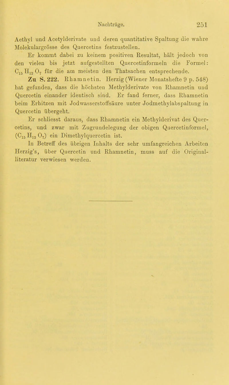 Aethyl und Acetylderivate und deren quantitative Spaltung die wahre Molekulargrösse des Quercetins festzustellen. Er kommt dabei zu keinem positiven Resultat, hält jedoch von den vielen bis jetzt aufgestellten Quercetinformeln die Formel: Cj5 O7 für die am meisten den Thatsachen entsprechende. Zu S. 222. Rharanetin. Herzig (Wiener Monatshefte 9 p. 548) hat gefunden, dass die höchsten Methylderivate von Rhamnetin und Quercetin einander identisch sind. Er fand ferner, dass Rhamnetin beim Erhitzen mit Jodwasserstoffsäure unter Jodmethylabspaltung in Quercetin übergeht. Er schliesst daraus, dass Rhamnetin ein Methylderivat des Quer- cetins, und zwar mit Zugrundelegung der obigen Quercetin form el, (Ci5 Hj3 Oy) ein Dimethylquercetin ist. In Betreff des übrigen Inhalts der sehr umfangreichen Arbeiten Herzig's, über Quercetin und Rhamnetin, muss auf die Original- literatur verwiesen werden.
