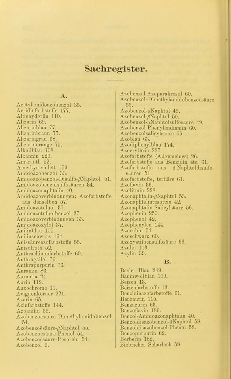 Saclireg^ister. A. Acetylamidoazobenzol 35. Acridinfarbstoffe 177. Aldehydgrün 110. Alizarin 69. Alizarinblau 77. Alizarinbraun 77. Alizaringrau 68. Alizarinorange 75. Alkaliblau 108. Alkannin 229. Aniaranth 52. Amethystviolett 159. Ainidoazobenzol 33. Amidoazobenzol-Disulfo-/3NaphtoI 51. Amidoazobenzolsulfosäuren 34. Amidoazonaplitalin 40. Amidoazoverbindungen: Azofarbstoffe aas denselben 57. Amidoazotoluol 37. Amidoazotoluolbenzol 37. Amidoazoverbindungen 33. Amidoazoxylol 37. Anilinblau 105. Anilinschwarz 164. Anissäureazofarbstoffe 55. Anisolroth 52. Anthrachinonfarbstoffe 69. Anthragallol 76. Anthrapurpurin 76. Auramin 83. Aurantia 24. Aurin 112. Auxochrorae 11. Avignonkörner 221. Azariu 65. Azinfarbsloffe 144. Azoanilin 39. Azobenzoesäure-Dimethylamidobenzol 54. Azobenzoesiuiro-/3Naphtol 55. Azobenzoesäiire-Phenol 54. Azobeiizoesäuro-Ilesorcin 54. Azobenzol 9. Azobenzol-Azoparakresol 60. Azobenzol-Dimethylamidobenzoesäure 55. Azobenzol-aNaplitol 49. Azobenzol-/3Naphtol 50. Azobenzol-«Naphtolsulfosäure 49. Azobenzol-Plienylendiamin 60. Azobenzolsalicylsäure 55. Azoblau 63. Azodiphenylblau 174. Azoerythrin 227. Azofarbstoffe (Allgemeines) 26. Azofarbstoffe aus Benzidin etc. 61. Azofarbstoffe aus ß Naphtoldisulfo- säuren 51. Azofarbstoffe, tertiäre 61. AzoÜavin 36. Azolitmin 228. Azonaphtalin-/3Naphtol 53. Azonaphtalini-esorcin 42. Azonaplitalin-Salicylsäure 56. Azophenin 250. Azophenol 42. Azophenylen 144. Azorubin 54. Azoschwarz 60. Azoxystilbensulfosäure 66. Azulin 113. Azylin 39. B. Basler Blau 249. Baumwoilblau 109. Beizen 13. Beizenfarbstoffe 13. Benzidinazofarbstoffe 61. Benzaurin 115. Benzazurin 63. Benzoflavin 186. Benzol-Amidoazonaphtalin 40. Benzoldisazobenzol-/3Naphtol 58. Benzoldisazobenzol-Phenol 58. Benzopurpurin 62. Berberin 182. Biebricher Scharlach 58.