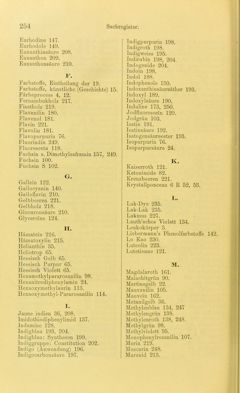 Eurhodino 147. Eurhodole 149. Euxanthinsuure 208. Euxanthon 209. Euxanthonsäure 210. F. Farbstoffe, Eintlieilung der 19. Farbstoffe, künstliche (Geschichte) 15. Färbeprocess 4, 12. Fernambukholz 217. Fisctholz 219. Flavaniliu 180. Flavenol 181. Flavin 221. Flavolin 181. Flavopurpimn 76. Fluorindiu 249. Fliiorescein 118. Fuchsia s. Dimethylsaframin 157, 249. Fuchsin 100. Fuchsin S 102. G. Gallein 122. Gallocyanin 140. Galloflavin 210. Gelbbeeren 221. Gelbholz 218. Gliicuronsäure 210. Glycereine 124. H. Hämatein 216. Hämatoxylin 215. Helianthin 85. Heliotrop 65. Hessisch Gelb 65. Hessisch Purpur 65. Hessisch Violett 65. Hexamethylparajosanilin 98. Hexanitrodiphenylamin 24. Hexaoxymethylaurin 113. Hexaoxymethyl-Pararosanilin 114. I. Jaune Indien 36, 208. Imidothiodiphenylimid 137. Indamine 128. Indigblau 193, 204. Indigblau: Synthesen 199. Indiggruppe: Constitution 202. Indigo (Anwendung) 196. Indigocai-bonsäure 197. Indigpurpurin 198. Indigrolh 198. Indigweiss 195. Tndirubin 198, 204. Indogenido 204. Indoin 198. Tndol 188. Indophenole I.SO. Indoxantbinsäureäther 193, Jndoxyl 189. Indoxylsäure 190. Induline 173, 250. Jodfluoresce'in 120. Jodgriin 103. Isatin 191. Isatinsäure 192. Isatogensäureester 193. Isopurpurin 76. Isopurpursäure 24. K. Kaiserroth 121. Ketonimide 82. Kreuzbeeren 221. Krystallponceau 6 R 52, 53. L.. Lak-Dye 235. Lak-Lak 235. Lakmus 227. Lauth'sches Violett 134. Leukokörper 3. Liebermann's Phenolfarbstoffe 142. Lo Kao 230. Luteolin 223. Lutetienne 121. Magdalaroth 161. Malachitgrün 90. Martiusgelb 22. Mauvanilin 105. Mauve'in 162. Metanilgelb 36. Methylenblau 134, 247 Methylen grün 138. Methylenroth 138, 248. Methylgi-üu 98. Methylviolett 95. Monophenylrosanilin 107. Moriu 219. Muscarin 248. Murexid 213.