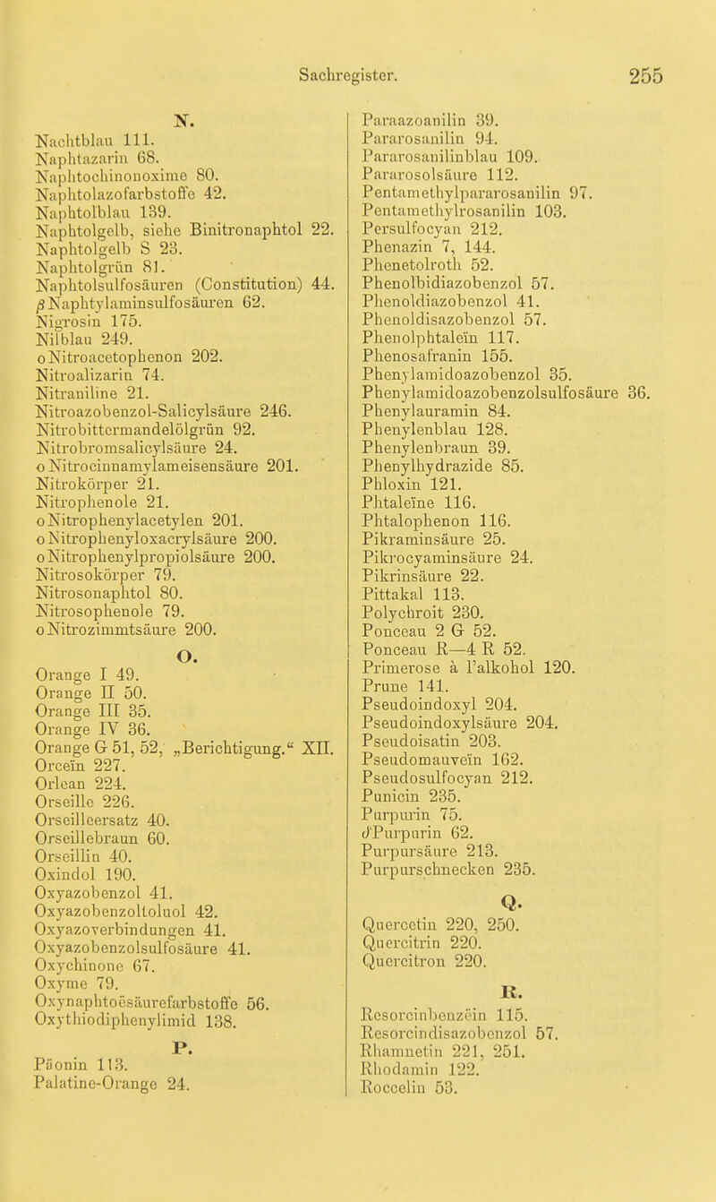 Naclitblaii III. Naplitazarin 68. Naplitocliinonoxime SO. Naplitolazofarbstoffo 42. Naphtolblau 139. Naphtolgolb, siehe Binitronaphtol 22. Naphtolgelb S 23. Napiitoigrün 81. Naphtolsulfosäuren (Constitution) 44. ß Naphtylaminsiilfosäuren 62. NiüTOsin 175. Nilblau 249. oNitroacetophenon 202. Nitroalizarin 74. Nitraniline 21. Nitroazobenzol-Salicylsäure 246. Nitrobittcrmandelölgrün 92. Kitrobromsalicylsäure 24. o Nitrocinnamylameisensäure 201. Nitrokörper 21. Nitrophenole 21. oNitrophenylacetylen 201. o Nitrophenyloxacrylsäure 200. oNitrophenylpropiolsäure 200. Nitrosokörper 79. Nitrosonaphtol 80. Nitrosophenole 79. oNitrozimmtsiiure 200. O. Orange I 49. Orange II 50. Orange III 35. Orange IV 36. Orange G 51, 52, „Berichtigung. XII. Orcein 227. Orlean 224. Orseillc 226. Orseilicersatz 40. Orseillebraun 60. Orseiilin 40. Oxindol 190. Oxyazobenzol 41. Oxyazobenzoltoluol 42. O.xyazoverbindungen 41. Oxyazobenzolsulfosäure 41. Oxychinonc 67. Oxymc 79. Oxynaphtoesäurefarbstoffe 56. Oxytliiodiphenyiimid 138. P. Pöonin 11.3. Palatine-Orange 24. Paraazoanilin 39. Pararosanilin 94. Pararosanilinblau 109. Pararosolsüure 112. Pentamethylpararosanilin 97. Pontaraethylrosanilin 103. Pcrsulfocyan 212. Phenazin 7, 144. Phenetolroth 52. Phenolbidiazobenzol 57. Plienoldiazobenzol 41. Phenoldisazobenzol 57. Phenolphtalcin 117. Phenosat'ranin 155. Phenylamidoazobenzol 35. Phenylaniidoazobenzolsulfosäure 36. Phenylauramin 84. Phenylenblau 128. Phenylenbraun 39. Plienylhydrazide 85. Phlo.xin 121. Phtaleine 116. Phtalophenon 116. Pikraminsäure 25. Piki-ocyaminsäure 24. Pikrinsäure 22. Pittakal 113. Polychroit 230. Ponceau 2 G 52. Ponceau R—4 R 52. Primerose ä I'alkohol 120. Prune 141. Pseudoindoxyl 204. Pseudoindoxylsäui-e 204. Pseudoisatin 203. Pseudomauvein 162. Pseudosulfocyan 212. Punicin 235. Purpmin 75. (i'Purpurin 62. Purpursäiire 213. Purpurschneckon 235. Q. Quercctin 220, 250. Quercitrin 220. Quercitron 220. K. Rcsorcinbenzf'in 115. Resorcindisazobcnzol 57. lliiamuetin 221, 251. Rliodamin 122.' Roccelin 53.