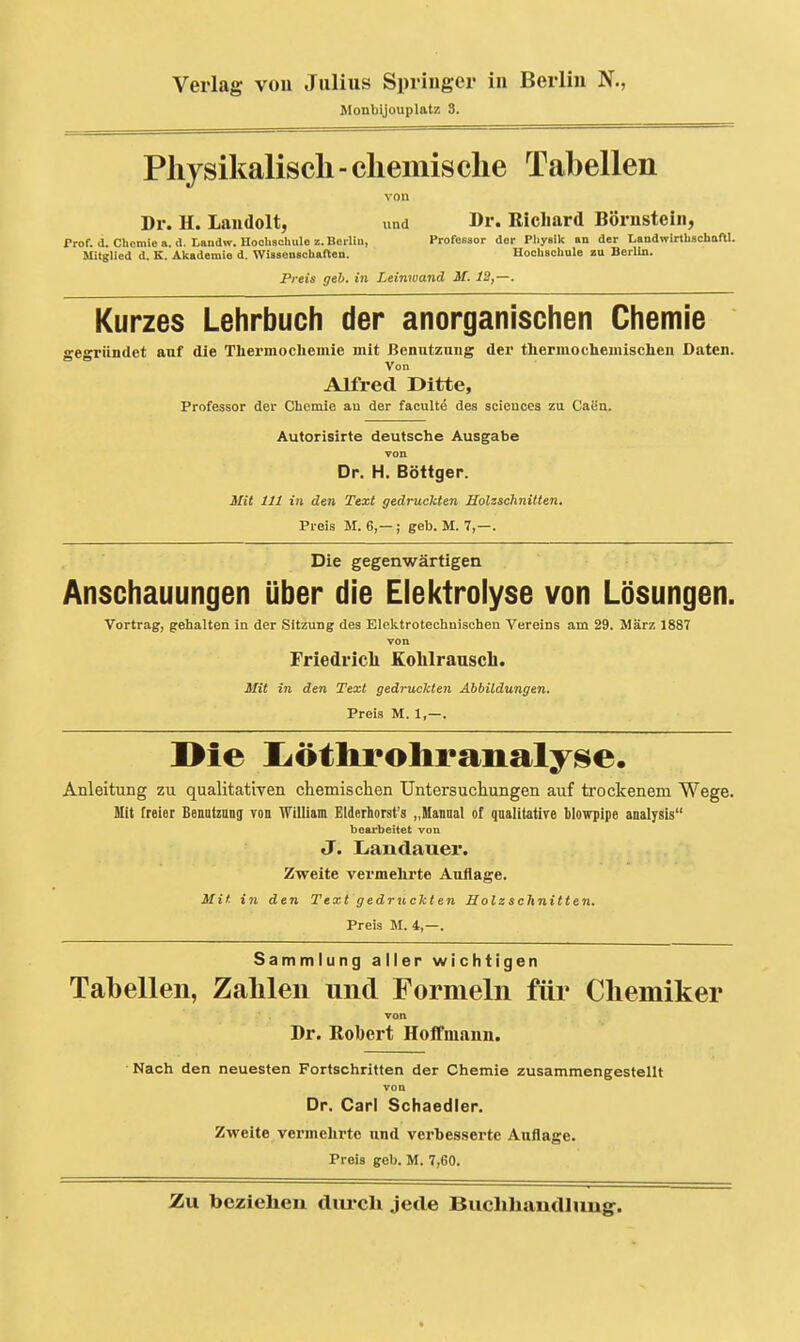 Monbijouplatz S. Physikalisch - chemische Tahellen von Dr. H. Laudolt, und Dr. Richard Börnstein, Prof. a. Chemie a.a. Landw.Hoohschuloz.BeiUii, Professor der Pliysik an der LandwirthBChofll. Mitglied d. K. Akademie d. WissonBcbaften. Hoolischule zu Berlin. Preis geb. in Leinwand M. 12,—. Kurzes Lehrbuch der anorganischen Chemie gegründet auf die Thermochemie mit ßenutzniig der thermocbemischeii Daten. Von Alfred Ditte, Professor der Chemie au der faculte des sciencea zu Caen. Autorisirte deutsche Ausgabe von Dr. H. Böttger. Mit Iii in den Text gedruckten Holzschnitten. Preis M. 6,— ; geb. M. 7,—. Die gegenwärtigen Anschauungen über die Elektrolyse von Lösungen. Vortrag, gehalten in der Sitzung des Elektrotechnischen Vereins am 29. März 1887 von Friedricli KoLlranscL. Mit in den Text gedruckten Abbildungen. Preis M. 1,—. ]>ie IjÖtliroIiraiialy^e. Anleitung zu qualitativen chemischen Untersuchungen auf trockenem Wege. Mit freier Benutzang von AVilliam Elderhorst's „Manaal of qualltatire blowpipe analysis bearbeitet von J. Liandauer. Zweite vei'mehrte Auflage. Mit in den Text gedruckten Holzschnitten. Preis M. 4,—. Sammlung aller wichtigen Tabellen, Zahlen und Formeln für Chemiker von Dr. Robert Hoifmaun. Nach den neuesten Fortschritten der Chemie zusammengestellt von Dr. Carl Schaedler. Zweite vermelirte und verbesserte Auflage. Preis geb. M. 7,60.