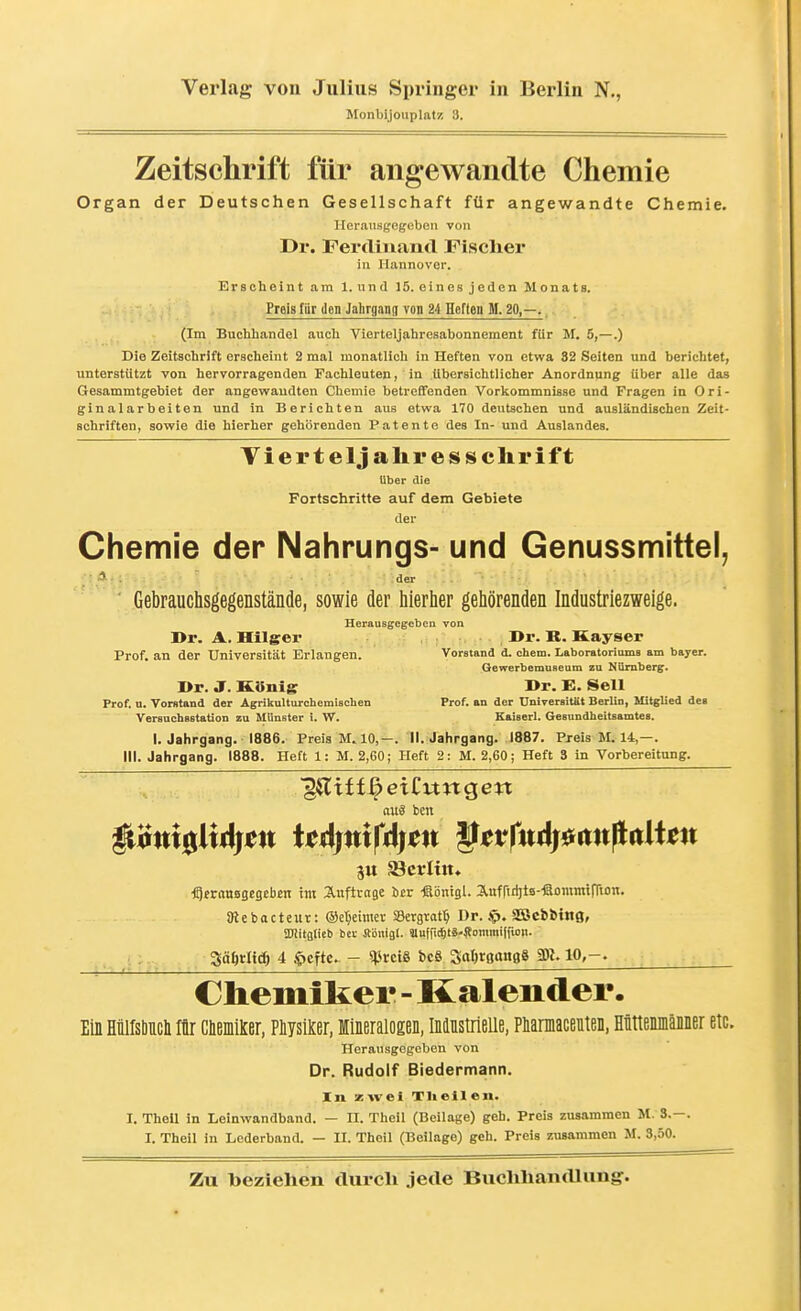 Monbijouplats! 3. Zeitschrift für angewandte Chemie Organ der Deutschen Gesellschaft für angewandte Chemie. Herausgegeben von Dr. Ferdinand Fiscliei* in llannovor. Erscheint am 1. und 15. eines jeden Monats. Preis für den Jahrgang von 24 Heften M. 20,—. (Im Buchhandel auch Vierteljahresabonnement für M. 5,—.) Die Zeitschrift erscheint 2 mal monatlich in Heften von etwa. 32 Seiten und berichtet, unterstützt von hervorragenden Fachleuten, in Ubersichtlicher Anordnung Uber alle das Gesammtgebiet der angevyaudten Chemie betreffenden Vorkommnisse und Fragen in Ori- ginalarbeiten und in Berichten aus etwa 170 deutschen und ausländischen Zeit- schriften, sowie die hierher gehörenden Patente des In- und Auslandes. Viert eljalir es Schrift über die Fortschritte auf dem Gebiete der Chemie der Nahrungs- und Genussmittel, A. . der V Gebrauchsgegenstände, sowie der hierher gehörenden Industriezweige. Herausgegeben von ]>r. A. Hilger »r. R. Kayser Prof. an der Universität Erlangen. Vorstand d. ehem. LaboratoriomB am bayer. Gewerbemuseum zu Ktimberg. I>r. J. KSnliT »r. E. Seil Prof. n. Vorstand der Agrikulturchemischen Prof. an der UniTersitSt Berlin, Mitglied dei VersuchBstation zu Münster i. W. Kaiserl. Gesundheitsamtes. I. Jahrgang. 1886. Preis M. 10,-. II. Jahrgang. 1887. Preis M. 14,—. III. Jahrgang. 1888. Heft 1: M. 2,60; Heft 2: M. 2,60; Heft 3 in Vorbereitung. aus ben jtt Sicrittt. ■fg^raaBgcgeben im S-uftrage icr -ßonigl. S,itfrid)t3--®onimtrri£m. SRebacteur: Oc^eimev SSergrat^ Dr. ip. SOBcbÖing» iUiitfltieb bei- Jlbnigl. SUufric^tä.^fommid'ion. Säörlidö 4 $cftc. - ^}JrciS bcS SaljrßuitBS 3)1.10,-. Chemiker - Kalender. Ein Mirsliiicli Iii ClBmilcer, Plysil^er, lineralosen, ininstrieue, Plaraacenten, Mttemnänner etc. Herausgegeben von Dr. Rudolf Biedermann. In zwei Tlieileii. I. Thell in Leinwandband. — U. Theil (Beilage) geh. Preis zusammen M. 3.-. I. Theil in Lederband. — II. Theil (Beilage) geh. Preis zusammen M. 3,50.