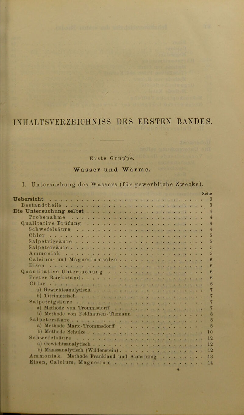 INHALTSVERZEICHNISS DES ERSTEN BANDES. Erste Grup'pe. Wasser und Wärme. I. Untersuchung des Wassers (für gewerbliche Zwecke). Seite Uebersioht 3 Bestandteile 3 Die Untersuchung selbst 4 Probenahme 4 Qualitative Prüfung 4 Schwefelsäure 4 Chlor 5 Salpetrigsäure 5 Salpetersäure 5 Ammoniak 5 Calcium- und Magnesiumsalze 6 Eisen 6 Quantitative Untersuchung 6 Fester Kückstand 6 Chlor 6 a) Gewiclitsanalytisch 7 b) Titrimetriscli 7 Salpetrigsäure 7 a) Methode von Trommsdorff 7 b) Methode von Feldhausen-Tiemann 8 Sal petersäure 8 a) Methode Marx-Trommsdorff ' 8 b) Methode Schulze .• 10 Schwefelsäure 12 a) Gewichtsanalytisch 12 b) Maassanalytisch (Wildenstein) 12 Ammoniak. Methode Frankland und Armstrong 13 Eisen, Calcium, Magnesium 14