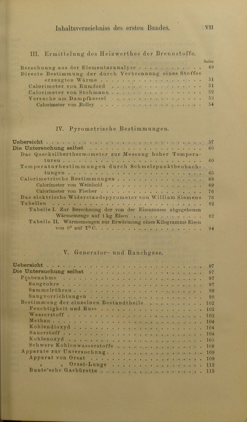 III. Ermittelung des Heizwerthes der Brennstoffe. • Seite Berechnung aus der Elementaranalyse 49 Di recte Bestimmung der durch Verbrennung eines Stoffes erzeugten Wärme 51 Calorimeter von llumford . . . . 51 Calorimeter von Stohmann 52 Versuche am Dampfkessel 53 Calorimeter von Bolley . . 54 IV. Pyrometrische Bestimmungen. Uebersicht 57 Die Untersuchung selbst 60 Das Quecksilberthermometer zur Messung hoher Tempera- turen 60 Temperaturbestimmungen durch Schm elzpunktbeobacli- tungen 65 Calorimetrisclie Bestimmungen 68 Calorimeter von Weinhold 69 Calorimeter von Fischer 76 Das elektrische Widerstandspyrometer von William Siemens 76 Tabellen 82 Tabelle I. Zur Berechnung der von der Eisenmasse abgegebenen Wärmemenge auf 1 kg Eisen 82 Tabelle II. Wärmemengen zur Erwärmung eines Kilogramms Eisen von 0° auf T° C 94 V. Generator- und Rauchgase. Uebersicht 97 Die Untersuchung selbst 97 Probenahme 97 Saugrohre 97 Sammelröhren 99 Saug Vorrichtungen 99 Bestimmung der einzelnen Bestandtheile 102 Feuchtigkeit und Buss 102 Wasserstoff 102 Methan 104 Kohlendioxyd 104 Sauerstoff 104 Kohlenoxyd 105 Schwere Kohlenwasserstoffe 108 Apparate zur Untersuchung 109 Apparat von Orsat 109 n „ Orsat-Lunge 113 Bunte’sclie Oasblirette . 115