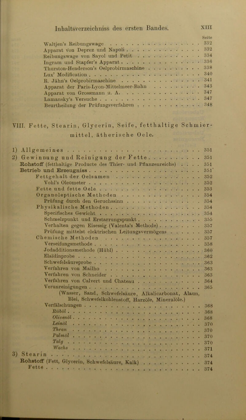 Seite Waltjen’s Reibungswage 332 Apparat von Deprez und Napoli 332 Reibungswage von Sayol und Petit 334 Ingram und Stapfer’s Apparat 336 Thurston-Henderson’s Oelprobirmaschine 338 Lux’ Modifieation 340 R. Jälin’s Oelprobirmaschine 341 Apparat der Paris-Lyon-Mittelmeer-Bahn 343 Apparat von Grossmann u. A 347 Lamansky’s Versuche • 347 Beurtheilung der Prüfungsverfahren 348 VIII. Fette, Stearin, Glycerin, Seife, fetthaltige Schmier- mittel, ätherische Oele. 1) Allgemeines 351 2) Gewinnung und Reinigung der Fette 351 Rohstoff (fetthaltige Producte des Thier- und Pflanzenreichs) .... 351 Betrieb und Erzeugniss 351' Fettgehalt der Oelsamen 352 Vohl’s Oleometer 352 Fette und fette Oele • 353 Organoleptische Methoden 354 Prüfung durch den Geruchssinn 354 Physikalische Methoden 354 Specifische3 Gewicht 354 Schmelzpunkt und Erstarrungspunkt 355 Verhalten gegen Eisessig (Valenta’s Methode) 357 Prüfung mittelst elektrischen Leitungsvermögens 357 Chemische Methoden 357 Verseifungsmethode 358 Jodadditionsmethode (Hübl) 360 Elaidinprobe 362 Schwefelsäureprobe 363 Verfahren von Mailho 363 Verfahren von Schneider 363 Verfahren von Calvert und Chateau 364 Verunreinigungen 365 (Wasser, Sand, Schwefelsäure, Alkalicarbonat, Alaun, Blei, Schwefelkohlenstoff, Harzöle, Mineralöle.) Verfälschungen 368 Riiböl 368 Olivenöl 368 Leinöl Thran Palmöl Talg 370 Wachs 3) Steari n Rohstoff (Fett, Glycerin, Schwefelsäure, Kalk) 374 Fette 374