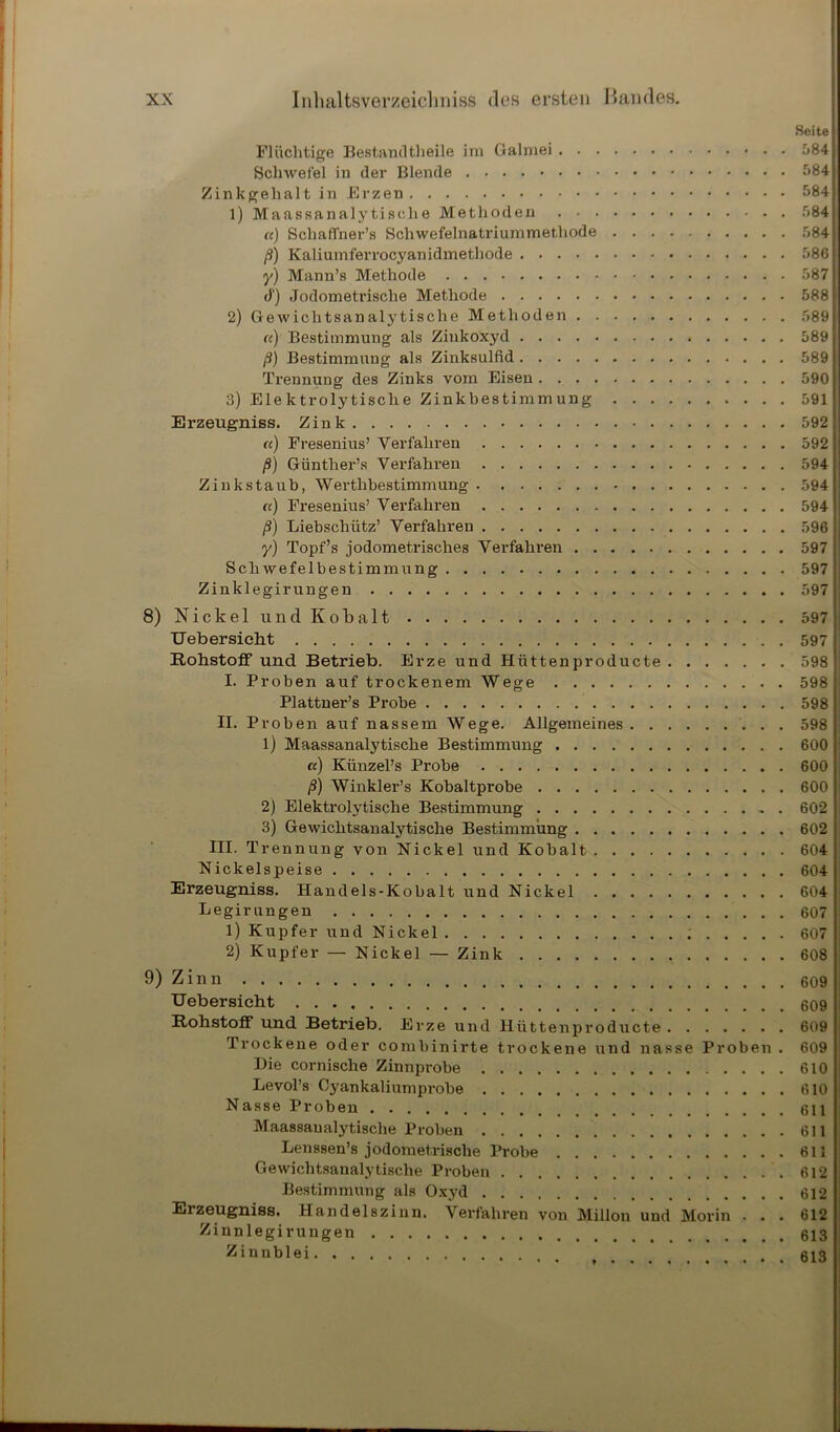 Flüchtige Bestandtheile im Galmei Schwefel in der Blende Zinkgehalt in Erzen 1) Maassanalytische Methoden a) Schaffner’s Schwefelnatriummethode ß) Kaliumferrocyanidmethode y) Mann’s Methode d) Jodometrische Methode 2) Ge wichtsanalytische Methoden «) Bestimmung als Zinkoxyd ß) Bestimmung als Zinksulfid Trennung des Zinks vom Eisen 3) Elektrolytische Zinkbestimmung Erzeugniss. Zink «) Fresenius’ Verfahren ß) Günther’s Verfahren Zinkstaub, Werthbestimmung «) Fresenius’ Verfahren ß) Liebschütz’ Verfahren y) Topf’s jodometrisches Verfahren Schwefelbestimmung Zinklegirungen 8) Nickel und Kobalt Uebersieht Rohstoff und Betrieb. Erze und Hiittenproducte I. Proben auf trockenem Wege Plattner’s Probe II. Proben auf nassem Wege. Allgemeines 1) Maassanalytische Bestimmung «) Künzel’s Probe ß) Winkler’s Kobaltprobe 2) Elektrolytische Bestimmung 3) Gewichtsanalytische Bestimmung III. Trennung von Nickel und Kobalt Nickelspeise Erzeugniss. Handels-Kobalt und Nickel Legir ungen 1) Kupfer und Nickel ; 2) Kupfer — Nickel — Zink 9) Zinn Uebersieht Rohstoff und Betrieb. Erze und llüttenproducte Trockene oder combinirte trockene und nasse Proben . Die cornische Zinnprobe Levol’s Cyankaliumprobe Nasse Proben Maassaualytisclie Proben Lenssen’s jodometrische Probe Gewichtsanalytische Proben Bestimmung als Oxj'd Erzeugniss. Handelszinn. Verfahren von Millon und Morin . . . Zinnlegir ungen Zinnblei Seite 384 384 584 584 584 586 587 588 589 589 589 590 591 592 592 594 594 594 596 597 597 597 597 597 598 598 598 598 600 600 600 602 602 604 604 604 607 607 608 609 609 609 609 610 610 611 611 611 612 612 612 613 613