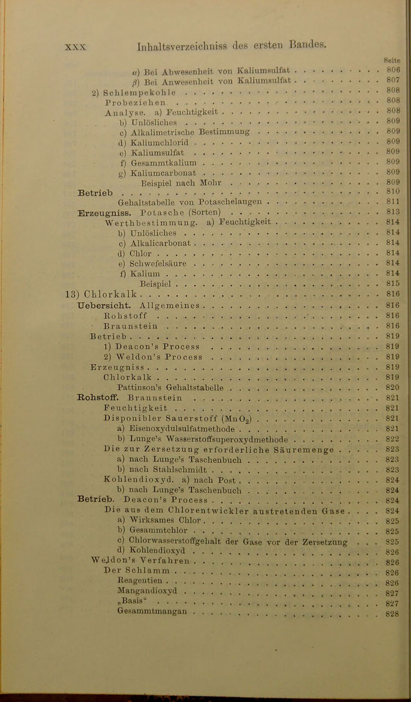 Seite re) Bei Alnvesenheit von Kaliumsulfat 806 ß) Bei Anwesenheit von Kaliumsulfat 807 2) Schlempekohle 808 Probeziehen 808 Analyse, a) Feuchtigkeit 808 lj) Unlösliches - • 809 c) Alkalimetrische Bestimmung 809 d) Kaliumchlorid 809 e) Kaliumsulfat 809 f) Gesammtkalium 809 g) Kaliumcarbonat 809 Beispiel nach Mohr 809 Betrieb Gehaltstabelle von Potaschelaugen ... 811 Erzeugniss. Potasche (Sorten) 813 Werthbestimmung, a) Feuchtigkeit 814 b) Unlösliches 814 c) Alkalicarbonat 814 d) Chlor 814 e) Schwefelsäure 814 f) Kalium 814 Beispiel 815 13) Chlorkalk 816 Uebersicht. Allgemeines 816 Bo h stoff • 816 Braunstein 816 Betrieb 819 1) Deacon’s Process 819 2) Weldon’s Process 819 Erzeugniss 819 Chlorkalk 819 Pattinson’s Gehaltstabelle 820 Rohstoff. Braunstein 821 Feuchtigkeit 821 Disponibler Sauerstoff (Mn02) 821 a) Eisenoxydulsulfatmethode 821 b) Lunge’s Wassei'stoffsuperoxydmethode 822 Die zur Zersetzung erforderliche Säuremenge 823 a) nach Luuge’s Taschenbuch 823 b) nach Stahlschmidt 823 Kohlendioxyd, a) nach Post 824 b) nach Lunge’s Taschenbuch 824 Betrieb. Deacon’s Process 824 Die aus dem Chlor ent Wickler austretenden Gase . . . . 824 a) Wirksames Chlor 825 b) Gesammtchlor 825 c) Chlorwasserstoffgehalt der Gase vor der Zersetzung . . . 825 d) Kohlendioxyd 826 Wejklon’s Verfahren 826 Der Schlamm 826 Reagentien ... 826 Mangandioxyd 827 „Basis“ * 827 Gesammtmangan 828