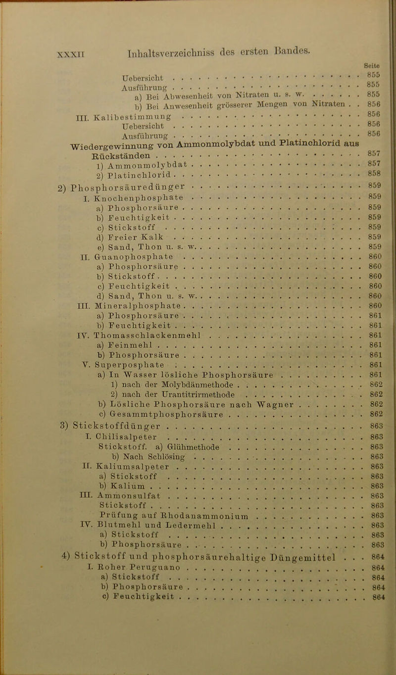 Seite Uebersicht Ausführung 855 a) Bei Abwesenheit von Nitraten u. s. w 855 b) Bei Anwesenheit grösserer Mengen von Nitraten . . 856 III. Kalibestimmung 856 Uebersicht 8^® Ausführung .'••••• 856 Wiedergewinnung von Ammonmolybdat und Platinchlorid aus Rückständen 8o7 1) Ammonmolybdat 857 2) Platinchlorid 2) Phosphorsäuredünger ' 859 I. Knochenphosphate 859 a) Phosphorsäure 859 b) Feuchtigkeit 859 c) Stickstoff 859 d) Freier Kalk 859 e) Sand, Thon u. s. w 859 II. Guanophosphate 860 a) Phosphorsäure 860 b) Stickstoff 860 c) Feuchtigkeit 860 d) Sand, Thon u. s. w 860 III. Mineralphosphate 860 a) Phosphorsäure 861 b) Feuchtigkeit 861 IV. Thomasschlackenmehl 861 a) Feinmehl 861 b) Phosphorsäure 861 V. Superpospliate 861 a) In Wasser lösliche Phosphorsäure 861 1) nach der Molybdänmethode . 862 2) nach der Urantitrirmetliode 862 b) Lösliche Phosphorsäure nach Wagner 862 c) Gesammtphosphorsäure 862 3) Stickstoffdünger 863 I. Chilisalpeter 863 Stickstoff, a) Glühmethode 863 b) Nach Sclilösing 863 II. Kaliumsalpeter 863 a) Stickstoff 863 b) Kalium 863 III. Ammonsulfat 863 Stickstoff 863 Prüfung auf Ehodanammonium 863 IV. Blutmehl und Ledermehl 863 a) Stickstoff 863 b) Phosphorsäure 863 4) Stickstoff und phosphorsäurehaltige Düngemittel . • • 864 I. Roher Peruguano 864 a) Stickstoff 864 b) Phosphorsäure * . . . 864 c) Feuchtigkeit 864