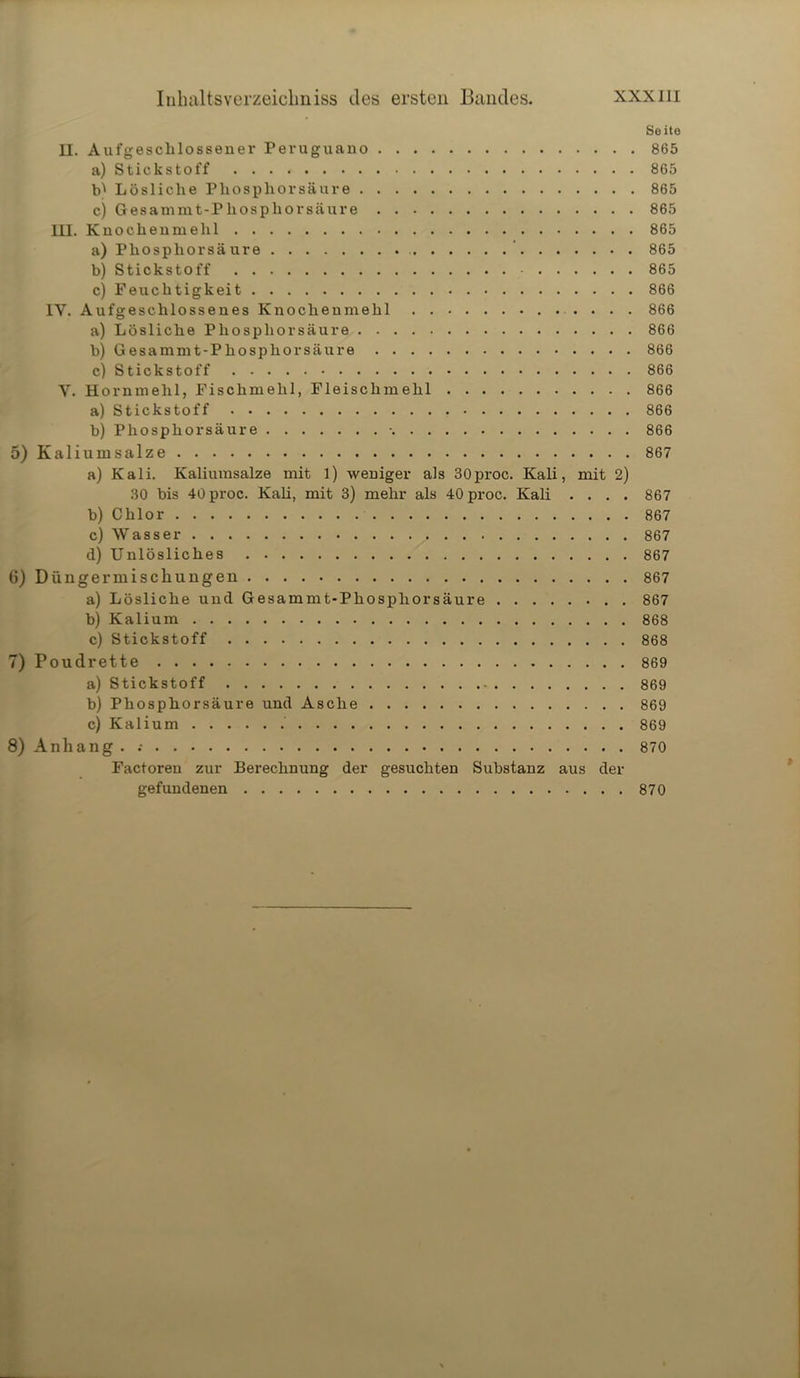 II. Aufgeschlossener Peruguano a) Stickstoff Lösliche Phosphorsäure c) Gesammt-Phosphorsäure III. Knochenmehl a) Phosphor säure b) Stickstoff c) Feuchtigkeit IY. Aufgeschlossenes Knochenmehl a) Lösliche Phosphorsäure b) Gesammt-Phosphorsäure c) Stickstoff Y. Hornmelil, Fischmehl, Fleischmehl a) Stickstoff b) Phosphorsäure • 5) Kaliumsalze a) Kali. Kaliumsalze mit 1) weniger als 30proc. Kali, mit 2) 30 bis 40 proc. Kali, mit 3) mehr als 40 proc. Kali . . . . b) Chlor c) Wasser d) Unlösliches 6) Düngermiscliungen a) Lösliche und Gesammt-Phosphorsäure . b) Kalium c) Stickstoff 7) Poudrette a) Stickstoff b) Phosphorsäure und Asche c) Kalium 8) Anhang . Factoren zur Berechnung der gesuchten Substanz aus der gefundenen Seite 865 865 865 865 865 865 865 866 866 866 866 866 866 866 866 867 867 867 867 867 867 867 868 868 869 869 869 869 870 870