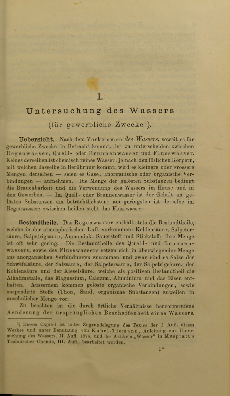 I. Untersuchung des Wassers (für gewerbliche Zwecke1). Uebersicht. Nach dem Vorkommen des Wassers, soweit es für gewerbliche Zwecke in Betracht kommt, ist zu unterscheiden zwischen Regenwasser, Quell- oder Brunnenwasser und Flusswasser. Keines derselben ist chemisch reines Wasser: je nach den löslichen Körpern, mit welchen dasselbe in Berührung kommt, wird es kleinere oder grössere Mengen derselben — seien es Gase, anorganische oder organische Ver- bindungen — aufnehmen. Die Menge der gelösten Substanzen bedingt die Brauchbarkeit und die Verwendung des Wassers im Hause und in den Gewerben. — Im Quell- oder Brunnenwasser ist der Gehalt an ge- lösten Substanzen am beträchtlichsten; am geringsten ist derselbe im Regenwasser; zwischen beiden steht das Flusswasser. Bestandtheile. Das Regenwasser enthält stets die Bestandtheile, welche in der atmosphärischen Luft Vorkommen: Kohlensäure, Salpeter- säure, Salpetrigsäure, Ammoniak, Sauerstoff und Stickstoff; ihre Menge ist oft sehr gering. Die Bestandtheile des Quell- und Brunnen- wassers, sowie des Flusswassers setzen sich in überwiegender Menge aus anorganischen Verbindungen zusammen und zwar sind es Salze der Schwefelsäure, der Salzsäure, der Salpetersäure, der Salpetrigsäure, der Kohlensäure und der Kieselsäure, welche als positiven Bestandtheil die Alkalimetalle, das Magnesium, Calcium, Aluminium und das Eisen ent- halten. Ausserdem kommen gelöste organische Verbindungen, sowie suspendirte Stoffe (Thon, Sand, organische Substanzen) zuweilen in ansehnlicher Menge vor. Zu beachten ist die durch örtliche Verhältnisse hervorgerufene Aenderung der ursprünglichen Beschaffenheit eines Wassers. b Dieses Capitel ist unter Zugrundelegung des Textes der I. Aufl. dieses Werkes und unter Benutzung von Kübel-Tie mann, Anleitung zur Unter- suchung des Wassers, IT. Aufl. 1874, und des Artikels „Wasser“ in Muspratt’s Technischer Chemie, III. Aufl., bearbeitet worden. 1*